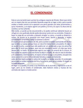 Mitos y leyendas de Moquegua - 2013

EL CONDENADO
Esta es una narración que cuentan los antiguos viajeros de Omate. Dicen que cierta
vez un viajero iba con sus animales llevando carga de un lugar a otro, pero cuando
estaba a medio camino se le apareció una perra grande con tetas prominentes y
quiso morderles, y el viajero agarró una piedra y le tiró y le cayó a la altura de las
costillas y se fue aullando.
Más tarde, y cuando ya iba oscureciendo y no podía continuar adelante buscó un
refugio en una quebrada donde podía descansar junto con sus animales. Empezó a
bajar la carga de sus animales y después arreglar su cama, y cuando se disponía a
comer, de pronto se le presentó una mujer joven, bonita y desnuda; y ambos
compartieron el fiambre y luego se echaron a dormir.
El viajero pensó aprovecharse de ella, pero cuando la estaba acariciando ella le dijo
que le dolía su cuerpo porque hace un rato él le había tirado una piedra. El viajero
se asustó mucho, y pensó que sólo podría ser un condenado y que era presa fija
para ella. El tenía que escapar, para eso era necesario mentir y le dijo que tenía
deseos de ir al baño. El condenado agarró una soga y lo amarró de la cintura, le
hizo quitar los zapatos y en esta forma lo dejó ir al baño, de rato en rato lo llamaba
y él contestaba; mientras tanto, el viajero amarró la soga a una piedra, escupió tres
veces y se echó a correr. El condenado llamaba y seguía contestando
cada vez más bajito porque la saliva de la piedra se estaba secando. El condenado
pensó que se estaba muriendo de frío y fue a verlo, pero ya no estaba. El vlajeor se
le había escapado.
Al llegar a su pueblo, él contó a sus familiares de lo ocurrido y regresaron a ver el
lugar, pero ya no estaba el condenado. Sólo hallaron restos y huesos de los
animales de viajero a medio comer.

Isidro Luis Cuayla

Página 32

 