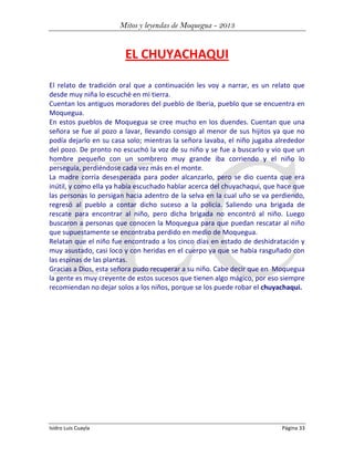 Mitos y leyendas de Moquegua - 2013

EL CHUYACHAQUI
El relato de tradición oral que a continuación les voy a narrar, es un relato que
desde muy niña lo escuché en mi tierra.
Cuentan los antiguos moradores del pueblo de Iberia, pueblo que se encuentra en
Moquegua.
En estos pueblos de Moquegua se cree mucho en los duendes. Cuentan que una
señora se fue al pozo a lavar, llevando consigo al menor de sus hijitos ya que no
podía dejarlo en su casa solo; mientras la señora lavaba, el niño jugaba alrededor
del pozo. De pronto no escuchó la voz de su niño y se fue a buscarlo y vio que un
hombre pequeño con un sombrero muy grande iba corriendo y el niño lo
perseguía, perdiéndose cada vez más en el monte.
La madre corría desesperada para poder alcanzarlo, pero se dio cuenta que era
inútil, y como ella ya había escuchado hablar acerca del chuyachaqui, que hace que
las personas lo persigan hacia adentro de la selva en la cual uño se va perdiendo,
regresó al pueblo a contar dicho suceso a la policía. Saliendo una brigada de
rescate para encontrar al niño, pero dicha brigada no encontró al niño. Luego
buscaron a personas que conocen la Moquegua para que puedan rescatar al niño
que supuestamente se encontraba perdido en medio de Moquegua.
Relatan que el niño fue encontrado a los cinco días en estado de deshidratación y
muy asustado, casi loco y con heridas en el cuerpo ya que se había rasguñado con
las espinas de las plantas.
Gracias a Dios, esta señora pudo recuperar a su niño. Cabe decir que en Moquegua
la gente es muy creyente de estos sucesos que tienen algo mágico, por eso siempre
recomiendan no dejar solos a los niños, porque se los puede robar el chuyachaqui.

Isidro Luis Cuayla

Página 33

 