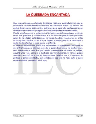 Mitos y leyendas de Moquegua - 2013

LA QUEBRADA ENCANTADA
Hace mucho tiempo, en el distrito de Calacoa, había una quebrada terrible que se
encontraba a sólo cuarentaicinco minutos de camino del pueblo. Los vecinos del
pueblo decían que no podían entrar fácilmente a esa quebrada; que la persona que
entraba allí se enfermaba y luego de mucho sufrimiento terminaba muriendo.
Un día, un señor que no le tenía miedo a la muerte, que se le conocía por su coraje,
entró a la quebrada, y cuando estaba a la mitad de la quebrada vio que en las
aguas del río estaban bañándose unas hermosas chanchitas rosadas, yen las orillas
muchos gallos cantaban. Al ver esto, se regresó al pueblo, pero no le contó nada a
nadie. Y este señor fue el único que no se enfermó.
La meta o la ambición que quería eran de convertir a la quebrada en una chacra; lo
que al final logró; pero mientras convertía la quebrada en chacra vio muchas cosas.
Pero lo que más le sirvió fue que cuando se encontraba hachando los montes,
escuchó unas voces como si la quebrada estuviera hablando. El hombre prestó
atención y escuchó decir que los hombres eran callados, que a la quebrada le
gustaba la gente que silbaba, que cantaba; por eso sólo no hacía daño a quien
entraba silbando o cantando. Al oír esto,

Isidro Luis Cuayla

Página 34

 