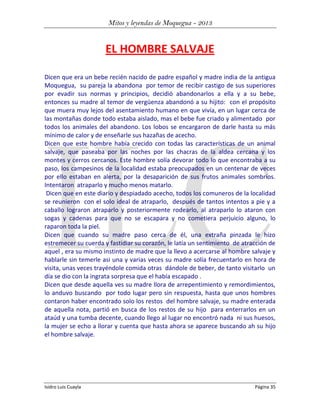 Mitos y leyendas de Moquegua - 2013

EL HOMBRE SALVAJE
Dicen que era un bebe recién nacido de padre español y madre india de la antigua
Moquegua, su pareja la abandona por temor de recibir castigo de sus superiores
por evadir sus normas y principios, decidió abandonarlos a ella y a su bebe,
entonces su madre al temor de vergüenza abandonó a su hijito: con el propósito
que muera muy lejos del asentamiento humano en que vivía, en un lugar cerca de
las montañas donde todo estaba aislado, mas el bebe fue criado y alimentado por
todos los animales del abandono. Los lobos se encargaron de darle hasta su más
mínimo de calor y de enseñarle sus hazañas de acecho.
Dicen que este hombre había crecido con todas las características de un animal
salvaje, que paseaba por las noches por las chacras de la aldea cercana y los
montes y cerros cercanos. Este hombre solía devorar todo lo que encontraba a su
paso, los campesinos de la localidad estaba preocupados en un centenar de veces
por ello estaban en alerta, por la desaparición de sus frutos animales sombríos.
Intentaron atraparlo y mucho menos matarlo.
Dicen que en este diario y despiadado acecho, todos los comuneros de la localidad
se reunieron con el solo ideal de atraparlo, después de tantos intentos a pie y a
caballo lograron atraparlo y posteriormente rodearlo, al atraparlo lo ataron con
sogas y cadenas para que no se escapara y no cometiera perjuicio alguno, lo
raparon toda la piel.
Dicen que cuando su madre paso cerca de él, una extraña pinzada le hizo
estremecer su cuerda y fastidiar su corazón, le latía un sentimiento de atracción de
aquel , era su mismo instinto de madre que la llevo a acercarse al hombre salvaje y
hablarle sin temerle asi una y varias veces su madre solía frecuentarlo en hora de
visita, unas veces trayéndole comida otras dándole de beber, de tanto visitarlo un
día se dio con la ingrata sorpresa que el había escapado .
Dicen que desde aquella ves su madre llora de arrepentimiento y remordimientos,
lo anduvo buscando por todo lugar pero sin respuesta, hasta que unos hombres
contaron haber encontrado solo los restos del hombre salvaje, su madre enterada
de aquella nota, partió en busca de los restos de su hijo para enterrarlos en un
ataúd y una tumba decente, cuando llego al lugar no encontró nada ni sus huesos,
la mujer se echo a llorar y cuenta que hasta ahora se aparece buscando ah su hijo
el hombre salvaje.

Isidro Luis Cuayla

Página 35

 