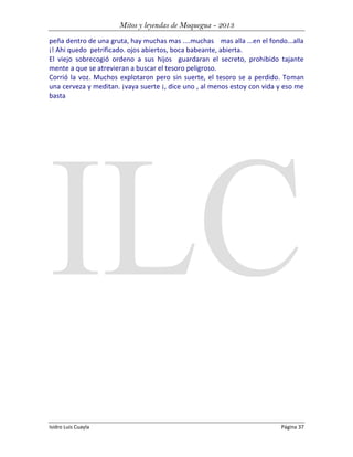 Mitos y leyendas de Moquegua - 2013
peña dentro de una gruta, hay muchas mas ....muchas mas alla ...en el fondo...alla
¡! Ahi quedo petrificado. ojos abiertos, boca babeante, abierta.
El viejo sobrecogió ordeno a sus hijos guardaran el secreto, prohibido tajante
mente a que se atrevieran a buscar el tesoro peligroso.
Corrió la voz. Muchos explotaron pero sin suerte, el tesoro se a perdido. Toman
una cerveza y meditan. ¡vaya suerte ¡, dice uno , al menos estoy con vida y eso me
basta

Isidro Luis Cuayla

Página 37

 