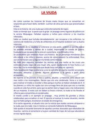 Mitos y leyendas de Moquegua - 2013

LA VIUDA
Asi como cuentan las historias de brujas malas brujas que se convertían en
serpientes para hacer daño, también cuentan de otras personas que preconizaban
el bien.
Esta es la historia de una viuda que vistió eternamente de negro.
hubo un tiempo que la peste que la gripe se propago como reguero de pólvora en
la serena Moquegua. Faltaban cajones y nichos para enterrar a los muertos
infectados.
había un medico que luchaba denodadamente por recuperar a los enfermos. La
carencia de medicinas y la falta de ambientes en el hospital acabaron con su buena
intención.
El presidente de la republica al enterarse se esta peste, ordenó al ejercito rodear
las posibles entradas y salidas de a ciudad, imponiendo un estado de guerra.
Cualquiera que escapara de la zona en cuarentena era ultimado a tiros.
Se acostumbro por entonces hacer una historia de un personaje ministerios para
ello educar a los niños y jóvenes, acerca de cómo prevenir la enfermedad. Pero
aun así no hacían caso y seguían muriendo como moscas.
No faltó otra angustia, contaban los vecinos que una noche se les cruzo una
estilizada silueta negra de una mujer alta, quien raudamente le hizo humo a un
muro liso. Era la misteriosa vida que desde hace cien años no aparecía.
Toda la población llego a enterarse y era la comidilla en cuanta reunión se conocía;
desayuno, almuerzo y comida. Algunas acudieron a la iglesia a pedir santa
protección.
De repente se les prendió el foco a padres, abuelos y maestros, para educar con
mas rozón a los incorregibles. Decían que era una condenada. Venia a a ciudad
para motivar el miedo a recordar a Dios porque muchos se habían olvidado de él. A
los jóvenes y a niños les rajaba con una surreaga llena de púas que uso su marido
cuando en vida fue arriero, para que se porten bien y hagan caso a las indicaciones
de sus mayores. Si estos aun asi daban su brazo a torcer, la viuda se los llevaba al
infierno para convertirlos en condenados.
El miedo cundió y el ejemplo se propago . muy pronto los grandes y chicos
colaboraban para erradicar el mal. El ejercito al evaluar la nueva situación, viendo
que no había peligro, levantaron al estado de emergencia.
A la noche siguiente, el abuelo vino con la noticia que osados varones atraparon a
la viuda, que era nada mas ni menos un conocido habitante de Moquegua.
Solo queda el recuerdo lacerante de aquellas carretas atascadas que rebalsaban de
muertos camino al cementerio y la gran cantidad de trajes de luto que abundaron
en esa ingrata época.
Isidro Luis Cuayla

Página 38

 