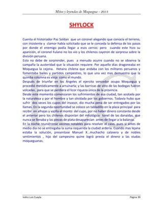 Mitos y leyendas de Moquegua - 2013

SHYLOCK
Cuenta el historiador Paz Soldan que un coronel alegando que conocía el terreno,
con insistente y clamor había solicitado que se le conceda la defensa de los pasos
por donde el enemigo podía llegar a esos cerros: pero cuando este hizo su
aparición, el coronel Fulano no los vio y los chilenos cayeron de sorpresa sobre la
división peruana.
Esto no debe de sorprender, pues a menudo ocurre cuando no se observa la
campaña la austeridad que la situación requiere. Por aquello días dragoneaba en
Moquegua la cejona. Hetaira chilena que andaba con los militares peruanos y
fomentaba bailes y partidos campestres, lo que una vez mas demuestra que la
quimba columna es vieja como el mundo.
Después de triunfar en los Ángeles el ejercito vencedor ocupo Moquegua y
procedió metódicamente a arruinarla; y las barricas de vino de las bodegas fueron
volcadas , para que se perdiera el licor riqueza única de la provincia.
Desde este momento comenzaron los sufrimientos de esa ciudad, tan azotada por
la naturaleza y por el hombre y tan olvidada por los gobiernos. Todavía hubo que
sufrir dos veces los cupos del invasor, dio mucha pena de ser entregados por las
llamas. En la segunda oportunidad se coloco un tabladillo en la plaza principal para
recibir en alhajas y vajilla el monto del cupo, por no haber dinero constante desde
el anterior pero los chilenos disponían del mitológico tonel de las danaidas, que
nunca se llenaba y las piezas de plata desaparecían antes de llegar a la balanza.
En la noche reuniéronse vecinos notables para resolver el caso, pues si antes de
medio dia no se entregaba la suma requerida la ciudad ardería. Cuando mas lejana
estaba la solución, presentase Manuel X...muchacho calavera y de nobles
sentimientos , hijo del campesino quine logró presta el dinero a las viudas
moqueguanas.

Isidro Luis Cuayla

Página 39

 