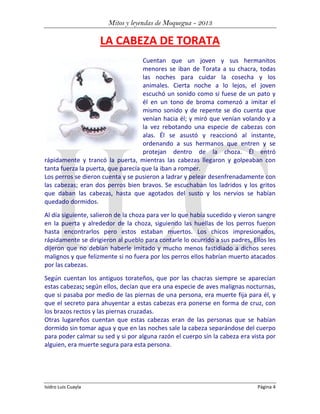 Mitos y leyendas de Moquegua - 2013

LA CABEZA DE TORATA
Cuentan que un joven y sus hermanitos
menores se iban de Torata a su chacra, todas
las noches para cuidar la cosecha y los
animales. Cierta noche a lo lejos, el joven
escuchó un sonido como si fuese de un pato y
él en un tono de broma comenzó a imitar el
mismo sonido y de repente se dio cuenta que
venían hacia él; y miró que venían volando y a
la vez rebotando una especie de cabezas con
alas. Él se asustó y reaccionó al instante,
ordenando a sus hermanos que entren y se
protejan dentro de la choza. Él entró
rápidamente y trancó la puerta, mientras las cabezas llegaron y golpeaban con
tanta fuerza la puerta, que parecía que la iban a romper.
Los perros se dieron cuenta y se pusieron a ladrar y pelear desenfrenadamente con
las cabezas; eran dos perros bien bravos. Se escuchaban los ladridos y los gritos
que daban las cabezas, hasta que agotados del susto y los nervios se habían
quedado dormidos.
Al día siguiente, salieron de la choza para ver lo que había sucedido y vieron sangre
en la puerta y alrededor de la choza, siguiendo las huellas de los perros fueron
hasta encontrarlos pero estos estaban muertos. Los chicos impresionados,
rápidamente se dirigieron al pueblo para contarle lo ocurrido a sus padres, Ellos les
dijeron que no debían haberle imitado y mucho menos fastidiado a dichos seres
malignos y que felizmente si no fuera por los perros ellos habrían muerto atacados
por las cabezas.
Según cuentan los antiguos torateños, que por las chacras siempre se aparecían
estas cabezas; según ellos, decían que era una especie de aves malignas nocturnas,
que si pasaba por medio de las piernas de una persona, era muerte fija para él, y
que el secreto para ahuyentar a estas cabezas era ponerse en forma de cruz, con
los brazos rectos y las piernas cruzadas.
Otras lugareños cuentan que estas cabezas eran de las personas que se habían
dormido sin tomar agua y que en las noches sale la cabeza separándose del cuerpo
para poder calmar su sed y si por alguna razón el cuerpo sin la cabeza era vista por
alguien, era muerte segura para esta persona.

Isidro Luis Cuayla

Página 4

 