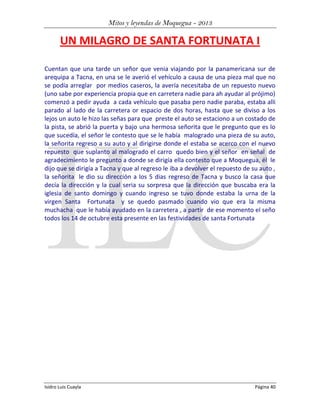 Mitos y leyendas de Moquegua - 2013

UN MILAGRO DE SANTA FORTUNATA I
Cuentan que una tarde un señor que venia viajando por la panamericana sur de
arequipa a Tacna, en una se le averió el vehículo a causa de una pieza mal que no
se podía arreglar por medios caseros, la avería necesitaba de un repuesto nuevo
(uno sabe por experiencia propia que en carretera nadie para ah ayudar al prójimo)
comenzó a pedir ayuda a cada vehículo que pasaba pero nadie paraba, estaba alli
parado al lado de la carretera or espacio de dos horas, hasta que se diviso a los
lejos un auto le hizo las señas para que preste el auto se estaciono a un costado de
la pista, se abrió la puerta y bajo una hermosa señorita que le pregunto que es lo
que sucedía, el señor le contesto que se le había malogrado una pieza de su auto,
la señorita regreso a su auto y al dirigirse donde el estaba se acerco con el nuevo
repuesto que suplanto al malogrado el carro quedo bien y el señor en señal de
agradecimiento le pregunto a donde se dirigía ella contesto que a Moquegua, él le
dijo que se dirigía a Tacna y que al regreso le iba a devolver el repuesto de su auto ,
la señorita le dio su dirección a los 5 dias regreso de Tacna y busco la casa que
decía la dirección y la cual seria su sorpresa que la dirección que buscaba era la
iglesia de santo domingo y cuando ingreso se tuvo donde estaba la urna de la
virgen Santa Fortunata y se quedo pasmado cuando vio que era la misma
muchacha que le había ayudado en la carretera , a partir de ese momento el seño
todos los 14 de octubre esta presente en las festividades de santa Fortunata

Isidro Luis Cuayla

Página 40

 