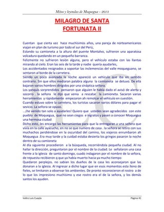 Mitos y leyendas de Moquegua - 2013

MILAGRO DE SANTA
FORTUNATA II
Cuentan que cierta vez hace muchísimos años, una pareja de norteamericanos
viajan en plan de turismo por todo el sur del Perú,
Estando su camioneta a la altura del puente Montalvo, sufrieron una aparatosa
volcadura quedando en un pequeño barranca.
Felizmente no sufrieron lesión alguna, pero el vehículo estaba con las llantas
mirando al cielo. Eran las seis de la tarde y nadie quería ayudarles,
Los accidentados resignados a soportar las inclemencias del valle moqueguano, se
sentaron al borde de la carretera.
Siendo un poco avanzada la noche apareció un vehículo que iba en sentido
contrario. Sin que ellos mediaran palabra alguna la camioneta se detuvo. De ella
bajaron varios hombres dirigidos por una sináptica señora.
Los yanquis sorprendidos pensaron que alguien le había dado el avisó de alerta y
socorro . la señora le dijo que venia a rescatar la camioneta. Sacaron varias
herramientas y rápidamente empezaron ah remolcar el vehículo en cuestión.
Cuando estuvo sobre la carretera, los turistas sacaron varios dólares para pagar el
sevicio. La señora se opuso.
...¡he venido tan solo a ayudarles! Quiero que ustedes sean agradecidos con este
pueblo de Moquegua, que no sean ciegos e ingratos y pasen a conocer Moquegua
una hermosa ciudad
Dicho esto, les encargo las herramientas para que la entregaran a una señora que
vivía en la calle ayacucho, en no se que numero de casa . la señora se retiro con sus
muchachos perdiéndose en la oscuridad del camino, los viajeros enrumbaron ah
Moquegua .Era muy tarde y la cuidad estaba desierta los gringos pasaron la noche
dentro de su camioneta
Al día siguiente procedieron a la búsqueda, recorriéndola pequeña ciudad. Al no
hallar la dirección, preguntaron por el nombre de la ciudad. Le señalaron una casa
frente a la iglesia de santo domingo, cuado indagaron por el nombre de la señora,
de repuesta recibieron q que ya había muerto hacia ya mucho tiempo
Quedaron perplejos. no sabían los dueños de la casa les aconsejaron que las
donaran a la iglesia. Al ingresar a dicho lugar que en esos momentos esta lleno de
fieles, se limitaron a observar los ambientes. De pronto reconocieron el rostro a de
lo que los impresiono muchísimo y ese rostro era el de la señora, y los demás
santos los ayuden.

Isidro Luis Cuayla

Página 41

 