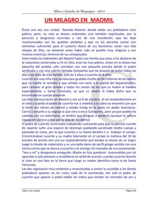 Mitos y leyendas de Moquegua - 2013

UN MILAGRO EN MAOMIL
Érase una vez una ciudad llamada Maomil, donde todos sus pobladores eran
pobres, pero, no solo se bienes materiales sino también espirituales, por la
penurias y desgracias ocurridas a raíz de una inundación, que los dejó
incomunicados con los pueblos aledaños y que no les permitía contar con
alimentos suficientes para el sustento diario de sus familiares; vivían una vida
alejada de Dios, no obstante antes haber sido un pueblo muy religioso y con
muchas creencias, herencia de sus antepasados.
Entre todos los habitantes del Maomil había una familia que pese a los abatares de
la naturaleza conservaba su fe en Dios, eran los mas pobres, vivían en la choza mas
pequeña del pueblo, solo contaban con una pequeña parcela donde el padre
sembraba y con una cabrita llamada Campanita que les proveía de leche todos los
días a los hijos de esta familia, José de 3 años y Lucerito de 8 años.
Lucerito era una niña muy juiciosa que gustaba mucho de las historias de los santos
que su madre le contaba y que soñaba con venir a la capital del departamento,
para conocer el gran templo y todos los santos de los que su madre le hababa
especialmente a Santa Fortunata, ya que su madre le había dicho que se
encontraba en cuerpo presente.
Los días transcurrieron en Maomil y era ya 8 de octubre, el sol resplandeciente en
el cielo y cuando el padre de Lucerito fue a ordeñar a la cabra se encontró con que
la leche era menos de normal y estaba tirada en el pasto sin poder levantarse.
Corrió a avisarle a su esposa la que vino a ver a Campanita, pero ya que pueblo no
contaba con un veterinario, se tendría que resignar a perderla (aunque la señora
rogaba en silencio a dios por la vida de la cabrita).
El padre de Lucerito continuaba trabajando, cultivando para que su parcela cuando
de repente sufre una especie de desmayo quedando paralizado medio cuerpo y
postrado en cama, por lo que Lucerito y su mamá deciden ir a trabajar al campo.
Encontrándose Lucerito y su madre laborando en el campo la mañana del 10 de
octubre de pronto ven una luz resplandeciente que bordea la silueta de un ángel,
luego la silueta de materializa y es una bella dama de perfil griego vestida con una
túnica crema que se acerca a Lucerito y le entrega 10 monedas de oro exclamando:
“Ven a mí” y desaparece enseguida. Madre en hija quedaron sorprendidas por tal
aparición y solo atinaron a arrodillarse en señal de oración; cuando Lucerito levanta
la vista ve una foto en la tierra que luego su madre identifica como la de Santa
Fortunata.
Las dos regresaron muy contentas y emocionadas a contar lo sucedido a los demás
pobladores quienes no les creen nada de lo acontecido, tan solo el padre de
Lucerito que apenas si podía hablar les indica que vendan las monedas de oro y

Isidro Luis Cuayla

Página 42

 