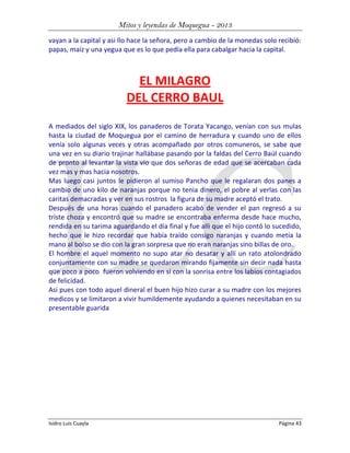 Mitos y leyendas de Moquegua - 2013
vayan a la capital y asi llo hace la señora, pero a cambio de la monedas solo recibió:
papas, maíz y una yegua que es lo que pedía ella para cabalgar hacia la capital.

EL MILAGRO
DEL CERRO BAUL
A mediados del siglo XIX, los panaderos de Torata Yacango, venían con sus mulas
hasta la ciudad de Moquegua por el camino de herradura y cuando uno de ellos
venía solo algunas veces y otras acompañado por otros comuneros, se sabe que
una vez en su diario trajinar hallábase pasando por la faldas del Cerro Baúl cuando
de pronto al levantar la vista vio que dos señoras de edad que se acercaban cada
vez mas y mas hacia nosotros.
Mas luego casi juntos le pidieron al sumiso Pancho que le regalaran dos panes a
cambio de uno kilo de naranjas porque no tenia dinero, el pobre al verlas con las
caritas demacradas y ver en sus rostros la figura de su madre aceptó el trato.
Después de una horas cuando el panadero acabó de vender el pan regresó a su
triste choza y encontró que su madre se encontraba enferma desde hace mucho,
rendida en su tarima aguardando el día final y fue alli que el hijo contó lo sucedido,
hecho que le hizo recordar que había traído consigo naranjas y cuando metía la
mano al bolso se dio con la gran sorpresa que no eran naranjas sino billas de oro.
El hombre el aquel momento no supo atar no desatar y allí un rato atolondrado
conjuntamente con su madre se quedaron mirando fijamente sin decir nada hasta
que poco a poco fueron volviendo en sí con la sonrisa entre los labios contagiados
de felicidad.
Asi pues con todo aquel dineral el buen hijo hizo curar a su madre con los mejores
medicos y se limitaron a vivir humildemente ayudando a quienes necesitaban en su
presentable guarida

Isidro Luis Cuayla

Página 43

 