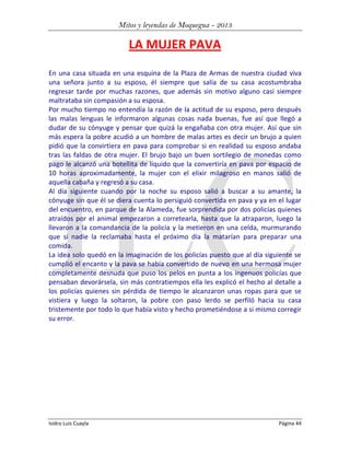 Mitos y leyendas de Moquegua - 2013

LA MUJER PAVA
En una casa situada en una esquina de la Plaza de Armas de nuestra ciudad viva
una señora junto a su esposo, él siempre que salía de su casa acostumbraba
regresar tarde por muchas razones, que además sin motivo alguno casi siempre
maltrataba sin compasión a su esposa.
Por mucho tiempo no entendía la razón de la actitud de su esposo, pero después
las malas lenguas le informaron algunas cosas nada buenas, fue así que llegó a
dudar de su cónyuge y pensar que quizá la engañaba con otra mujer. Así que sin
más espera la pobre acudió a un hombre de malas artes es decir un brujo a quien
pidió que la convirtiera en pava para comprobar si en realidad su esposo andaba
tras las faldas de otra mujer. El brujo bajo un buen sortilegio de monedas como
pago le alcanzó una botellita de líquido que la convertiría en pava por espacio de
10 horas aproximadamente, la mujer con el elixir milagroso en manos salió de
aquella cabaña y regresó a su casa.
Al día siguiente cuando por la noche su esposo salió a buscar a su amante, la
cónyuge sin que él se diera cuenta lo persiguió convertida en pava y ya en el lugar
del encuentro, en parque de la Alameda, fue sorprendida por dos policías quienes
atraídos por el animal empezaron a corretearla, hasta que la atraparon, luego la
llevaron a la comandancia de la policía y la metieron en una celda, murmurando
que si nadie la reclamaba hasta el próximo día la matarían para preparar una
comida.
La idea solo quedó en la imaginación de los policías puesto que al día siguiente se
cumplió el encanto y la pava se había convertido de nuevo en una hermosa mujer
completamente desnuda que puso los pelos en punta a los ingenuos policías que
pensaban devorársela, sin más contratiempos ella les explicó el hecho al detalle a
los policías quienes sin pérdida de tiempo le alcanzaron unas ropas para que se
vistiera y luego la soltaron, la pobre con paso lerdo se perfiló hacia su casa
tristemente por todo lo que había visto y hecho prometiéndose a si mismo corregir
su error.

Isidro Luis Cuayla

Página 44

 