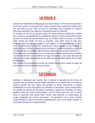 Mitos y leyendas de Moquegua - 2013

LA PAVA 2
Cuentan los habitantes de Moquegua que hace tiempo, en forma diaria aparecía a
las 12 de la noche una pava de color negro, muchas veces la quisieron atrapar pero
era muy difícil ya que cada vez que lo intentaban esta escapaba sin ninguna
dificultad, burlando a sus captores y quitando siempre en libertad.
En la plaza, en una de sus esquinas todas las noches había un policía que cuidaba
por el orden y tranquilidad de los pobladores todas las noches, este policía estuvo
presente en todas las persecuciones que se le había hecho a la pava y se había
dado cuenta por donde era que se escapaba. Una noche trazó un plan para
atraparla, hizo una trampa y esperó a que llegase. En efecto siendo las 12 de la
noche se concretizó el plan Éste contento por haber logrado, lo que muchos no
pudieron hacer, la llevó a calabozo de la comisaría y la encerró dándole un poco de
comida para que a la mañana siguiente fuese objeto de un suculento almuerzo.
Al día siguiente, cuando fueron a ver a la pava para matarla, grande fue el asombro
cuando encontraron en el calabozo en lugar de la pava a una mujer desnuda de
cabellos muy largos, dicha mujer era la esposa de un conocido doctor de la ciudad
de Moquegua.
Esta historia fue prohibida de contar por mucho tiempo pero siendo ya siglos de
ocurrida creo que es oportuno que la sepan.

LA CABEZA
Contaba m bisabuela que cuando iban a pastear el ganado por las lomas de
Cuajone, por las noches cuando estaba montada en el caballo veía a loe lejos la
enorme sombra de una cabeza que gritaba en forma aterradora y cantaba
GUACACACA al sentir estos gritos, los animales se mostraban como enloquecidos,
los caballos se paraban de dos patas, asustados, si alguien la remedaba, la cabeza
gritaba mucho mas fuerte encolerizada; a veces lo hacía como una zorra. Cuando
hacía su aparición esta cabeza hacía mucho ruido dejando a su paso gotas de
sangre coagulada de manera asquerosa, los ganaderos de la zona estaban
acostumbrados a estos encuentros sobrenaturales pero en el fondo siempre se
mostraban temerosos a lo desconocido.

Isidro Luis Cuayla

Página 45

 