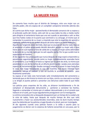 Mitos y leyendas de Moquegua - 2013

LA MUJER PAVA
Se comenta hace mucho que el distrito de Samegua, vivía una mujer con un
extraño poder, ella era esposa de un cumplidor campesino teniendo además dos
hijos.
Se cuenta que dicha mujer aprovechando el demasiado cansancio de su esposo y
el profundo sueño del mismo, solía salir de su casa todos los días a media noche
para dirigirse al cementerio hasta que una vez cuando se aprestaba a salir se dice
que hizo fuetes ruidos en la puerta que conmovió a su cónyuge, el mismo que al
comprobar la ausencia de su mujer y creyendo que esta la engañaba de aprestó a
esperarla, soñoliento la vio arribar después de tanta espera en horas matinales.
Aquella vez fungiendo estar dormido, dejó que se acueste sin decirle nada, mas ya
al amanecer el pobre preocupado decidió descubrir porqué su mujer salía a esas
horas para lo cual esperó la hora de salida de su esposa, al mujer como adivinando
la decisión de su marido, optó por no salir aquella noche; Por lo que cundió mas la
expectativa del hombre.
Al día siguiente mas preocupado que nunca después de larga espera emprendió su
pecaminoso seguimiento, viendo como su mujer cuidadosamente avanzaba hacia
el cementerio; y ya frente a él hacía su ingreso por la parte de atrás, la misma que
posándose en uno de los nichos de un difunto recién nacido sacaba unos utensilios
especie de herramientas que llevaba consigo y empezó a mover la tapa hasta que
la sacó, más luego forcejeando la caja del muertito, tras duros intentos logró
destaparla, extrajo el cadáver y con un cuchillo le arrebató el corazón para
finalmente comérselo.
Su esposo al ver todo esto horrorizado salió inmediatamente del cementerio y
temiendo que un día hiciera lo mismo con sus hijos, corrió a su casa sacó a sus hijos
y se dirigió al puesto policial a presentar una denuncia sobre todo lo que había
visto.
Los policías poco creyentes de los oído, se alistaron incrédulamente a fin de
complacer al desesperado denunciante y partieron a constatar los hechos,
llegando a comprobar el mismo por el cadáver descuartizado y sin el corazón que
hallaron en el suelo, por lo que seguidamente prosiguieron con la investigación.
La víctima conocedora de su búsqueda desapareció por un tiempo de la ciudad y de
la vista de todos, hasta que después de mucho tiempo de dice que salió
nuevamente a hacer sus acostumbrados recorridos, esto no duró mucho tiempo
pues fue detenida por los policías y luego llevada a la cárcel, para ser investigada.
Al día siguiente cuando unos policías fueron a la celda a sacarla para su
juzgamiento se dieron con la sorpresa de hallarla convertida en una pava, por lo
Isidro Luis Cuayla

Página 46

 