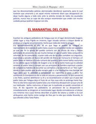 Mitos y leyendas de Moquegua - 2013
que los desconcertados policías aterrorizados decidieron quemarla, para lo cual
tuvieron que amarrarla y en aquel mismo momento dicen que desapareció sin
dejar huella alguna y todo esto ante la atónita mirada de todos los asustados
policías, nunca mas se supo de ella aunque recomiendan que anden con mucho
cuidado porque podrían tropezar con ella.

EL MANANTIAL DEL CURA
Cuentan los antiguos pobladores de Yalagua que en el lugar denominado Exageni;
cálido lugar y muy frígido en invierno, lugar situado camino a Lloque donde se
produjo un singular encantamiento, hecho que rodea de misterio al lugar.
Era aproximadamente el año 30 en que llega al pueblo de Yalagua un
representante de la Iglesia el padre Salas a quien la comunidad recibe con algarabía
ya que por fin la iglesia del pueblo contaría con los oficios de misa y fiestas
patronales de procesión, no asó mucho tiempo en que el padre Salas conquistó la
voluntad de los comuneros, a quien cada uno de los ellos contaban sus angustias,
esperanzas y pecados en busca del perdón de Dios y asi transcurre el tiempo y el
padre Salas se habitúa a la vida rutinaria del pueblo y solía tomar baños nocturnos
en las cálidas aguas termales de Exageni a las 12 de la noche hasta que la soledad
conduce al padre Salas a romper con sus principios de hombre espiritual y pastor
de campesinos habidos de escuchar sus sermones y se convierte en un “Don Juan”
donde a cada pueblo que acudía escogía para si a las muchachas mas bonitas del
lugar para que lo atiendan y complazcan sus caprichos, y poco a poco fue
cambiando la transparencia de su vida en oscuras y pecaminosas, lo que consternó
a los fieles, quienes debilitaron su fe y se escandalizaron al saber que el paso del
padre Salas por Yalagua deja el fruto de un hijo cuya vida se prolonga hasta hoy.
Pero la vida tenía separad al padre Salas una misteriosa desaparición ya que uno de
sus habituales baños nocturnos al bajar por la quebrada se quedó convertido el
roca. Al dia siguiente los pobladores se percataron de su desaparición e
inmediatamente se dirigieron al mencionado lugar donde enmudecieron al divisar
una inmensa roca cuyas formas describen al padre de sotana y cordón a lo cual
atribuyeron este hecho como castigo de Dios por la vida que estaba llevando, lo
que ofendió a Dios Taita Padre.

Isidro Luis Cuayla

Página 47

 