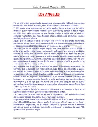 Mitos y leyendas de Moquegua - 2013

LOS ANGELES
En un sitio lejano denominado Moquechua se encontraba habitado una casona
donde vivía una familia española, eran cuatro los que conformaban la familia.
El hijo mayor muy engreído por su padre, egoísta bruto al igual que su padre,
mientras que su hermana era una bella y por su dulzura y bondad le decían Ángel.
La gente que vivía alrededor de esa familia temían al padre por su carácter
enérgico y autoritario que hacía trabajar a los hombres como animales a los que
solo les pagaba una miseria.
Aquel que no trabajase tenía su castigo que a veces le ocasionaba la muerte.
Pasaron los años y seguía igual; ya mayores los dos hermanos quedaron huérfanos,
el mayor ocupaba el cargo de su padre sin contar con su hermana,.
Pitusiara que asi se llamaba Angel, seguía aun bella, con sus trenzas hasta la
cintura, sus mejillas rojizas sufría mucho por lo malo que era su hermano y más aún
cuando se enteró del casamiento que le había propuesto su hermano. Ella no
quería porque era viejo y abusivo, esa misma anoche decidió escapar a ocultas sin
que nadie supiera nada. Caminó...sin rumbo, se perdió, pasó hambre, frio y no tuvo
mas remedio que trabajar y es ahí donde supo lo que era el sufrir y que ella no lo
conoció cuando vivía con su familia.
Aquí conoció a un joven que le ayudaba en todo y él le propuso casamiento. Su
hermano que la buscaba con otros hombres, supo donde se encontraba y que se
iba a casar, los tomó prisioneros, el joven es desterrado y a Pitusira le ordena que
se case con el elegido por él. Ängel ya vestida con el traje de novia, se acordó que
cuando estuvo en el pueblo había conocido a un hombre anciano, que sabía de
hechizos y en secreto mandó a llamarlo, le pidió que hiciera algo para impedir ese
matrimonio, y el le dijo que solo había una salida...ella aseguró bien la puerta
porque la estaban llamando ya para la ceremonia y sabía que de alguna forma iban
a abrir la puerta si no salía.
El brujo convirtió a Pitusira en un ave, lo mismo que a un novio en el lugar en el
lugar que se encontrase, y que luego estarían siempre juntos.
Para perennizar ese amor puro, convirtió a la mujer en un cerro y al hombre en un
río que esta rodeado de árboles, flores y junto con animales.
La gente que vivía en ese sitio supo de la historia de los dos y por eso se llama ese
sitio LOS ANGELES, porque además que le decían Angel a Pitusira por sus modales y
sentimientos angelicales, en el pueblo también lo querían mucho a Mariano
porque era bueno y ayudaba a quienes lo necesitaban y le decían esta frase: “Oh
que bueno es, parece un Angel”

Isidro Luis Cuayla

Página 48

 