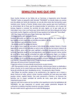 Mitos y leyendas de Moquegua - 2013

SEMILLITAS MAS QUE ORO
Hace mucho tiempo en las faldas de un hermoso e imponente cerro llamado
“MUGIA” había un pequeño valle llamado “YACANGO” en donde todas sus casitas
eran de adobe con techo de mojinete, en una de ellas vivían dos hermanitos cuyos
nombres eran: Hector y Fiorela. Ambos vivían solos, puesto que eran huérfanos y
se alimentaban de la fruta que les proporcionaba la naturaleza, con el paso del
tiempo llegaron a conocer los secretos de esta región, en la que cada vez se
internaban mas y mas y así hasta que cierta noche de luna llena después de haber
caminado mucho, llegaron a orillas del río que queda en las faldas del “Cerro Baúl”
-¡Oh! Que larga caminata para llegar hasta aquí, dijo Hector.
-Yo tengo mucha sed - contesto Fiorela.
Estaban calmando sus sed con las aguas frescas aguas de ese río, cuando vieron
que bajaba un toro negro que arrastraba una cadena de oro.
- Que hermoso y grande es dijo Fiorela.
- De donde vendrá? Se preguntó Hector.
Al ver que el toro negro se acercaba al sitio donde ellos estaban Hector y Fiorela
lograron er como el toro calmaba su sed en este río. Los dos hermanos trataron de
seguir al toro, pero este, con gran agilidad y destreza desapareció por entre las
sombras, logrando evadir a sus perseguidores, esto sucedió durante varias noches
de luna llena, hasta que la curiosidad de estos dos hermanos llegó a su límite y
decidieron seguir al toro hasta su morada. Vieron que éste se dirigía al Cerro Baúl y
que al llegar casi al centro de ese cerro se abría una gran puerta por donde entraba
a su interior. ¡Caracoles! Qué es eso? Preguntó Hector asombrado.
¡Mira por ahí entra el toro! Contestó Fiorela.
Y lograron entrar a la cueva donde encontraron un gran tesoro.
- ¡Oh! Que grande es esto, se admiraba Fiorela, mientras que Hector se dedicaba a
mirar y buscar en la cueva hasta que descubrió unos baúles llenos de oro y otros
llenos de semillas de maíz. Llevábamos el oro – Se apresuró a decir Fiorela.
- ¡No! Mejor las semillas, porque si las sembramos y las regamos van a crecer y
darán frescura al valle, vamos a tener muchos costalillos de maíz para que todos
puedan comer, explicó Hector. Con esto convenció a Fiorela y se llenaron los
bolsillos con la mayor cantidad de semilla de maíz, pues para ellos tenían
importancia que el oro.
Lograron salir de la cueva con las semillas y las repartieron entre los pobladores de
YACANGO, los que esperaron el verano para poder plantarlas después de
cultivarlas y cuidarlas muy bien tuvieron una gran cosecha.
De este modo nació la agricultura en el valle de Moquegua.
Isidro Luis Cuayla

Página 49

 