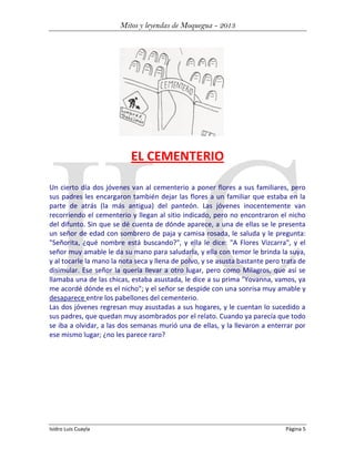 Mitos y leyendas de Moquegua - 2013

EL CEMENTERIO
Un cierto día dos jóvenes van al cementerio a poner flores a sus familiares, pero
sus padres les encargaron también dejar las flores a un familiar que estaba en la
parte de atrás (la más antigua) del panteón. Las jóvenes inocentemente van
recorriendo el cementerio y llegan al sitio indicado, pero no encontraron el nicho
del difunto. Sin que se dé cuenta de dónde aparece, a una de ellas se le presenta
un señor de edad con sombrero de paja y camisa rosada, le saluda y le pregunta:
"Señorita, ¿qué nombre está buscando?", y ella le dice: "A Flores Vizcarra", y el
señor muy amable le da su mano para saludarla, y ella con temor le brinda la suya,
y al tocarle la mano la nota seca y llena de polvo, y se asusta bastante pero trata de
disimular. Ese señor la quería llevar a otro lugar, pero como Milagros, que así se
llamaba una de las chicas, estaba asustada, le dice a su prima "Yovanna, vamos, ya
me acordé dónde es el nicho"; y el señor se despide con una sonrisa muy amable y
desaparece entre los pabellones del cementerio.
Las dos jóvenes regresan muy asustadas a sus hogares, y le cuentan lo sucedido a
sus padres, que quedan muy asombrados por el relato. Cuando ya parecía que todo
se iba a olvidar, a las dos semanas murió una de ellas, y la llevaron a enterrar por
ese mismo lugar; ¿no les parece raro?

Isidro Luis Cuayla

Página 5

 