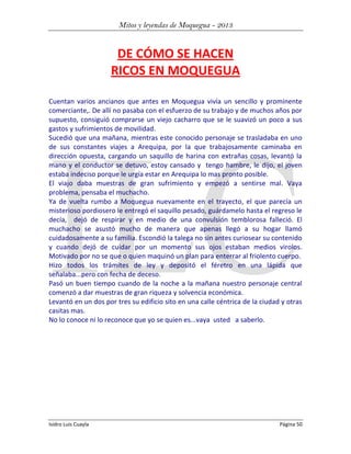 Mitos y leyendas de Moquegua - 2013

DE CÓMO SE HACEN
RICOS EN MOQUEGUA
Cuentan varios ancianos que antes en Moquegua vivía un sencillo y prominente
comerciante,. De allí no pasaba con el esfuerzo de su trabajo y de muchos años por
supuesto, consiguió comprarse un viejo cacharro que se le suavizó un poco a sus
gastos y sufrimientos de movilidad.
Sucedió que una mañana, mientras este conocido personaje se trasladaba en uno
de sus constantes viajes a Arequipa, por la que trabajosamente caminaba en
dirección opuesta, cargando un saquillo de harina con extrañas cosas, levantó la
mano y el conductor se detuvo, estoy cansado y tengo hambre, le dijo, el joven
estaba indeciso porque le urgía estar en Arequipa lo mas pronto posible.
El viajo daba muestras de gran sufrimiento y empezó a sentirse mal. Vaya
problema, pensaba el muchacho.
Ya de vuelta rumbo a Moquegua nuevamente en el trayecto, el que parecía un
misterioso pordiosero le entregó el saquillo pesado, guárdamelo hasta el regreso le
decía, dejó de respirar y en medio de una convulsión temblorosa falleció. El
muchacho se asustó mucho de manera que apenas llegó a su hogar llamó
cuidadosamente a su familia. Escondió la talega no sin antes curiosear su contenido
y cuando dejó de cuidar por un momento sus ojos estaban medios virolos.
Motivado por no se que o quien maquinó un plan para enterrar al friolento cuerpo.
Hizo todos los trámites de ley y depositó el féretro en una lápida que
señalaba...pero con fecha de deceso.
Pasó un buen tiempo cuando de la noche a la mañana nuestro personaje central
comenzó a dar muestras de gran riqueza y solvencia económica.
Levantó en un dos por tres su edificio sito en una calle céntrica de la ciudad y otras
casitas mas.
No lo conoce ni lo reconoce que yo se quien es...vaya usted a saberlo.

Isidro Luis Cuayla

Página 50

 