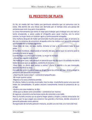 Mitos y leyendas de Moquegua - 2013

EL PECECITO DE PLATA
En Ilo, en medio del mar había una península estrecha que se comunica con la
costa. Allá dentro de una choza casi derruida por el tiempo vivía una pareja de
ancianos que eran muy pero muy pobres.
La única herramienta que tenía el viejo para trabajar para trabajar era una red un
tanto envejecida, a veces usaba el chinguillo para sacar machas, era lo único
comían, la mujer tenía un carácter agrio y continuamente renegaba.
Una mañana después de haber perseverado mucho para pescar algo, el anciano se
dio con la sorpresa de encontrar atrapado entre las mallas a un pececillo plateado
que le habló de la manera siguiente:
-Viejo lobo de mar, no seas malito, échame al mar y te concederé todo lo que
pidas.
El hombre incrédulo, observando el tamaño del pez, pensó que no serviría para la
comida y lo lanzó al agua.
Cuando llegó a su choza por la tarde, su mujer le increpó:
-¿Acaso has vagado todo el día?
-No había gran cosa, solo pesqué un pececito que me dijo que si lo soltaba me daría
todas las cosas que yo quisiera, contento el anciano.
-Viejo loco, ¿y ahora qué vamos a comer? ¡Corre a pedirle a tu pez tremendo
idiotón! Vociferó la vieja.
Cansado de tanto insultó el viejo se dirigió hacia las orillas del mar. Gritó y exigió la
presencia del pececillo encantado.
-¿Qué hay de nuevo viejo? – contestó el pequeño pez.
-Mi mujer quiere comer.
-Regresa a tu casa y hallarás comida.
En efecto, había la comida anunciada; mas la vieja insatisfecha quiso una casa con
todas las comodidades. El pobre anciano nuevamente invocó la presencia de su
amigo.
-Quiero una casa moderna, le dijo.
-Anda que su deseo será concedido – contestó el ser marino.
Al regresar, encontró una hermosa casita de concreto y con todo.
Pero la huraña anciana ya no quería fregar platos y trapos y menos ensuciarse las
manos, por lo que exigió una estancia mas grande y hermosa, donde estuviera el
pececito plateado como adorno.
Avergonzado de tamaña petición malsana, acudió una vez más a la rivera del mar.

Isidro Luis Cuayla

Página 51

 