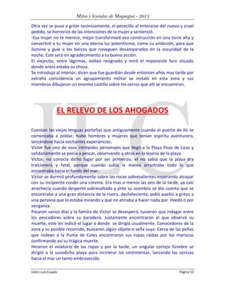 Mitos y leyendas de Moquegua - 2013
Otra vez se puso a gritar lacónicamente, el pececillo al enterarse del nuevo y cruel
pedido, se horrorizó de las intenciones de la mujer y sentenció.
-Esa mujer no te merece, mejor transformaré esa construcción en una torre alta y
convertiré a tu mujer en una eterna luz potentísima, como su ambición, para que
ilumine y guíe a los barcos que naveguen desamparados en la oscuridad de la
noche. Este será mi agradecimiento a tu buena acción.
El viejecito, entre lágrimas, volteó resignado y miró el imponente faro situado
donde antes estaba su choza.
Se introdujo al interior, dicen que fue guardián desde entonces años mas tarde por
extraña coincidencia un agrupamiento militar se instaló en esta zona y sus
miembros dibujaron un enorme castillo sobre los cerros que allí se encuentran.

EL RELEVO DE LOS AHOGADOS
Cuentan las viejas lenguas porteñas que antiguamente cuando el puerto de Ilo se
comenzaba a poblar, hubo hombres y mujeres que tenían espíritu aventurero,
lanzándose hacia excitantes experiencias.
Víctor fue uno de esos intrépidos personajes que llegó a la Playa Pozo de Lizas y
solidariamente se ponía a pescar, observando a otros en la lejanía de la playa.
Victor, no conocía dicho lugar por ser primerizo, el no sabía que la playa era
traicionera y fatal, porque cuando subía la marea arrastraba todo lo que
encontraba hacia el fondo del mar.
Victor se durmió profundamente sobre las rocas sobresalientes esperando atrapar
con su incipiente cordel una corvina. Era mas o menos las seis de la tarde, ya casi
anochecía cuando despertó sobresaltado y ante su asombro se dio cuenta que se
encontraba a una gran distancia de la rivera, desfalleciente, pidió auxilio a gritos a
una persona que lo estaba mirando y que no atinaba a hacer nada por miedo o por
venganza.
Pasaron varios días y la familia de Victor se desesperó, tuvieron que indagar entre
los pescadores sobre su paradero. Justamente encontraron al que observó su
muerte, este les indicó el lugar a donde se dirigía usualmente. Conocedores de la
zona y su posible recorrido, buscaron algún objeto o seña suya. Cerca de las peñas
que rodean a la Punta de Coles encontraron sus ropas raídas por los mariscos
confirmando así su trágica muerte.
Hicieron el velatorio de las ropas y por la tarde, un singular cortejo fúnebre se
dirigió a la susodicha playa para incinerar las vestimentas, lanzando las cenizas
hacia el mar un tanto embravecido.
Isidro Luis Cuayla

Página 52

 