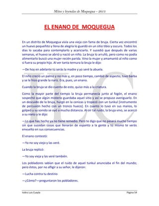 Mitos y leyendas de Moquegua - 2013

EL ENANO DE MOQUEGUA
En un distrito de Moquegua vivía una vieja con fama de bruja. Cierta vez encontró
un huevo pequeñito y llena de alegría lo guardó en un sitio tibio y oscuro. Todos los
días lo sacaba para contemplarlo y acariciarlo. Y sucedió que después de varias
semanas, el huevo se abrió y nació un niño. La bruja lo arrulló, pero como no podía
alimentarlo buscó una mujer recién parida. Vino la mujer y amamantó al niño como
si fuera su propio hijo. Al ver tanta ternura la bruja le dijo:
—De hoy en adelante tú serás la madre y yo seré la abuela.
El niño creció un palmo y no más y, en poco tiempo, cambió de aspecto; tuvo barba
y se le hizo grande la nariz. Era, pues, un enano.
Cuando la bruja se dio cuenta de esto, quiso más a la criatura.
Como la mayor parte del tiempo la bruja permanecía junto al fogón, el enano
sospechó que algún misterio guardaba aquel sitio y así se propuso averiguarlo. En
un descuido de la bruja, hurgó en la cenizas y tropezó con un tunkul [instrumento
de percusión hecho con un tronco hueco]. En cuanto lo tuvo en sus manos, lo
golpeó y su sonido se oyó a mucha distancia. Al oír tal ruido, la bruja vino, se acercó
a su nieto y le dijo:
—Lo que has hecho ya no tiene remedio. Pero te digo que no pasará mucho tiempo
sin que sucedan cosas que llenarán de espanto a la gente y tú mismo te verás
envuelto en sus consecuencias.
El enano contestó:
—Yo no soy viejo y las veré.
La bruja replicó:
—Yo soy vieja y las veré también.
Los pobladores sabían que el ruido de aquel tunkul anunciaba el fin del mundo;
pero éstos, por no afligir a su señor, le dijeron:
—Lucha contra tu destino
—¿Cómo?—preguntaron los pobladores.

Isidro Luis Cuayla

Página 54

 