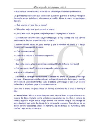 Mitos y leyendas de Moquegua - 2013
—Busca al que tocó el tunkul; acaso de sus labios oigas la verdad que necesitas.
Los pobladores ordenaron que salieran en busca del que tocó el tunkul; y después
de mucho andar, lo hallaron y lo trajeron al pueblo. Al ver al enano los pobladores
dijieron:
—¿Qué anuncia el ruido de ese tunkul?
—Tú lo sabes mejor que yo—contestó el enano.
—¿Me puedo librar de que se cumpla la profecía?—pregunto el pueblo.
—Manda hacer un camino que vaya de Moquegua a Ilo y cuando esté listo volveré
y entonces te daré mi respuesta—dijo el enano.
El camino quedó hecho en poco tiempo y por él vinieron el enano y la bruja.
Entonces el rey preguntó al enano:
—¿Cuál es tu respuesta?
—La sabrás si resistes la prueba que te pondré.
—¿Cuál es?
—Que en tu cabeza y la mía se rompa un cocoyol [fruto de hueso muy duro].
—Está bien, pero tú sufrirás la primera prueba—dijo el pueblo
—Acepto, si así lo deseas.
Se acercó el verdugo y colocó sobre la cabeza del enano un cocoyol y descargó
un golpe . El enano sacudió la melena y se levantó sonriendo. Entonces el pueblo,
en el silencio, se quitó el manto y subió al cadalso y el verdugo le colocó un cocoyol
en la cabeza. Al primer golpe el rey quedó muerto.
En el acto el enano fue proclamado un héroe y ese mismo día la bruja lo llamó y le
dijo:
—Ya eres héroe. Sólo esto esperaba para morir. No me llores porque mi muerte no
es cosa de dolor. Cumple con la justicia que aprendiste de mí. Oye el consejo de
todos y sigue el mejor. No le tengas miedo a la verdad aunque sea amarga. Sé
antes benigno que justo. Destierra de tu corazón la venganza. Acata la voz de los
dioses pero no seas sordo a la de los hombres. No desdeñes a los humildes y no te
confíes, ciego, en los poderosos.

Isidro Luis Cuayla

Página 55

 