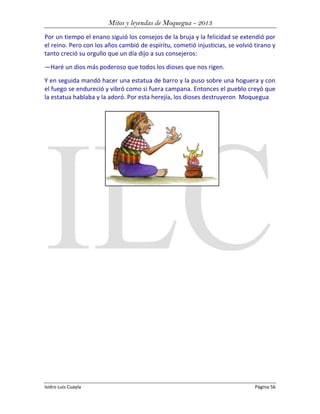 Mitos y leyendas de Moquegua - 2013
Por un tiempo el enano siguió los consejos de la bruja y la felicidad se extendió por
el reino. Pero con los años cambió de espíritu, cometió injusticias, se volvió tirano y
tanto creció su orgullo que un día dijo a sus consejeros:
—Haré un dios más poderoso que todos los dioses que nos rigen.
Y en seguida mandó hacer una estatua de barro y la puso sobre una hoguera y con
el fuego se endureció y vibró como si fuera campana. Entonces el pueblo creyó que
la estatua hablaba y la adoró. Por esta herejía, los dioses destruyeron Moquegua

Isidro Luis Cuayla

Página 56

 