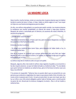 Mitos y leyendas de Moquegua - 2013

LA MADRE LOCA
Hace mucho, mucho tiempo, vivían en carumas dos mujeres jóvenes que no habían
tenido la suerte de tener ni hijos, ni hijas. Había un dicho según el cual "una mujer
sin hijos era una fuente de desgracias para la aldea".
Un día, una señora vieja golpeó a su puerta para pedir comida. Las mujeres jóvenes
la recibieron con mucha amabilidad y le dieron de comer y ropa para vestirse.
Después de comer y extrañada por el silencio y la ausencia de voces infantiles, la
anciana les pregunto:
- ¿Dónde están vuestros hijos?
- Nosotras no tenemos hijos, ni hijas y por eso, para no causar desgracias a carumas
nos pasamos el día fuera del pueblo.
Entonces, les dice la señora:
- Yo tengo una medicina para tener hijos, pero después de haber dado a luz, la
madre se vuelve loca.
Una de la mujeres le contestó que aunque enfermase ella sería feliz por haber
dejado un niño o una niña en la tierra. En cambio, la segunda le dijo que no quería
enloquecer por un hijo.
La señora vieja dio la medicina solo a la que se lo pidió.
Después, algunos años más tarde la señora vieja regresó al pueblo y se encontró a
las dos mujeres jóvenes. La que no había tomado su medicina le dijo: "Tu nos dijiste
que quien tomara la medicina se volvería loca, pero mi hermana la tomó, tuvo una
hija y no enfermó"
Y la anciana le respondió: "Volverse loca no quiere decir que se convertiría en una
persona que anduviera rasgándose las ropas o que pasara todo el día mirando a las
nuves como si paseara por el aire ; lo que yo quise decir es que una mujer que da a
luz un niño o una niña estará obligada a gritar todo el tiempo, para a continuación
no parar de reir, llorará por la criatura, le pegará, le amará… Éso e s él ser madre y
volverse loca.

Isidro Luis Cuayla

Página 57

 