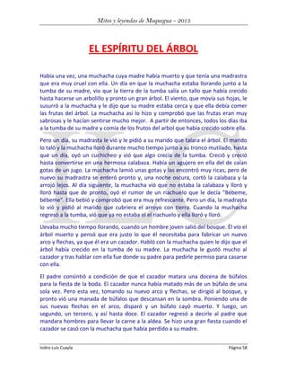 Mitos y leyendas de Moquegua - 2013

EL ESPÍRITU DEL ÁRBOL
Había una vez, una muchacha cuya madre había muerto y que tenía una madrastra
que era muy cruel con ella. Un día en que la muchacha estaba llorando junto a la
tumba de su madre, vio que la tierra de la tumba salía un tallo que había crecido
hasta hacerse un arbolillo y pronto un gran árbol. El viento, que movía sus hojas, le
susurró a la muchacha y le dijo que su madre estaba cerca y que ella debía comer
las frutas del árbol. La muchacha así lo hizo y comprobó que las frutas eran muy
sabrosas y le hacían sentirse mucho mejor. A partir de entonces, todos los días iba
a la tumba de su madre y comía de los frutos del arbol que había crecido sobre ella.
Pero un día, su madrasta le vió y le pidió a su marido que talara el árbol. El marido
lo taló y la muchacha lloró durante mucho tiempo junto a su tronco mutilado, hasta
que un día, oyó un cuchicheo y vió que algo crecía de la tumba. Creció y creció
hasta convertirse en una hermosa calabaza. Había un agujero en ella del de caían
gotas de un jugo. La muchacha lamió unas gotas y las encontró muy ricas, pero de
nuevo su madrastra se enteró pronto y, una noche oscura, cortó la calabaza y la
arrojó lejos. Al día siguiente, la muchacha vió que no estaba la calabaza y lloró y
lloró hasta que de pronto, oyó el rumor de un riachuelo que le decía "Bébeme,
bébeme". Ella bebió y comprobó que era muy refrescante. Pero un día, la madrasta
lo vió y pidió al marido que cubriera el arroyo con tierra. Cuando la muchacha
regresó a la tumba, vió que ya no estaba el el riachuelo y ella lloró y lloró.
Llevaba mucho tiempo llorando, cuando un hombre joven salió del bosque. Él vio el
árbol muerto y pensó que era justo lo que él necesitaba para fabricar un nuevo
arco y flechas, ya que él era un cazador. Habló con la muchacha quien le dijo que el
árbol había crecido en la tumba de su madre. La muchacha le gustó mucho al
cazador y tras hablar con ella fue donde su padre para pedirle permiso para casarse
con ella.
El padre consintió a condición de que el cazador matara una docena de búfalos
para la fiesta de la boda. El cazador nunca había matado más de un búfalo de una
sola vez. Pero esta vez, tomando su nuevo arco y flechas, se dirigió al bosque, y
pronto vió una manada de búfalos que descansan en la sombra. Poniendo una de
sus nuevas flechas en el arco, disparó y un búfalo cayó muerto. Y luego, un
segundo, un tercero, y así hasta doce. El cazador regresó a decirle al padre que
mandara hombres para llevar la carne a la aldea. Se hizo una gran fiesta cuando el
cazador se casó con la muchacha que había perdido a su madre.
Isidro Luis Cuayla

Página 58

 