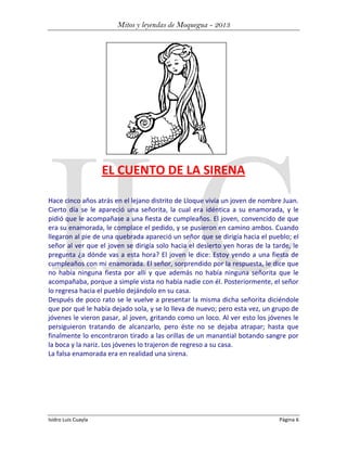Mitos y leyendas de Moquegua - 2013

EL CUENTO DE LA SIRENA
Hace cinco años atrás en el lejano distrito de Lloque vivía un joven de nombre Juan.
Cierto día se le apareció una señorita, la cual era idéntica a su enamorada, y le
pidió que le acompañase a una fiesta de cumpleaños. El joven, convencido de que
era su enamorada, le complace el pedido, y se pusieron en camino ambos. Cuando
llegaron al pie de una quebrada apareció un señor que se dirigía hacia el pueblo; el
señor al ver que el joven se dirigía solo hacia el desierto yen horas de la tarde, le
pregunta ¿a dónde vas a esta hora? El joven le dice: Estoy yendo a una fiesta de
cumpleaños con mi enamorada. El señor, sorprendido por la respuesta, le dice que
no había ninguna fiesta por allí y que además no había ninguna señorita que le
acompañaba, porque a simple vista no había nadie con él. Posteriormente, el señor
lo regresa hacia el pueblo dejándolo en su casa.
Después de poco rato se le vuelve a presentar la misma dicha señorita diciéndole
que por qué le había dejado sola, y se lo lleva de nuevo; pero esta vez, un grupo de
jóvenes le vieron pasar, al joven, gritando como un loco. Al ver esto los jóvenes le
persiguieron tratando de alcanzarlo, pero éste no se dejaba atrapar; hasta que
finalmente lo encontraron tirado a las orillas de un manantial botando sangre por
la boca y la nariz. Los jóvenes lo trajeron de regreso a su casa.
La falsa enamorada era en realidad una sirena.

Isidro Luis Cuayla

Página 6

 