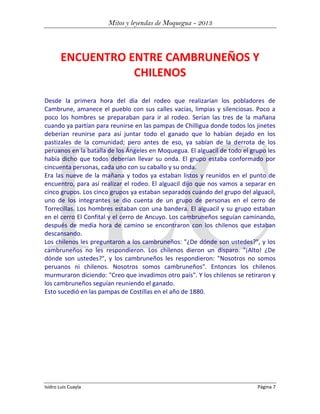 Mitos y leyendas de Moquegua - 2013

ENCUENTRO ENTRE CAMBRUNEÑOS Y
CHILENOS
Desde la primera hora del día del rodeo que realizarían los pobladores de
Cambrune, amanece el pueblo con sus calles vacías, limpias y silenciosas. Poco a
poco los hombres se preparaban para ir al rodeo. Serían las tres de la mañana
cuando ya partían para reunirse en las pampas de Chilligua donde todos los jinetes
deberían reunirse para así juntar todo el ganado que lo habían dejado en los
pastizales de la comunidad; pero antes de eso, ya sabían de la derrota de los
peruanos en la batalla de los Ángeles en Moquegua. El alguacil de todo el grupo les
había dicho que todos deberían llevar su onda. El grupo estaba conformado por
cincuenta personas, cada uno con su caballo y su onda.
Era las nueve de la mañana y todos ya estaban listos y reunidos en el punto de
encuentro, para así realizar el rodeo. El alguacil dijo que nos vamos a separar en
cinco grupos. Los cinco grupos ya estaban separados cuando del grupo del alguacil,
uno de los integrantes se dio cuenta de un grupo de personas en el cerro de
Torrecillas. Los hombres estaban con una bandera. El alguacil y su grupo estaban
en el cerro El Confital y el cerro de Ancuyo. Los cambruneños seguían caminando,
después de media hora de camino se encontraron con los chilenos que estaban
descansando.
Los chilenos les preguntaron a los cambruneños: "¿De dónde son ustedes?", y los
cambruneños no les respondieron. Los chilenos dieron un disparo. "¡Alto! ¿De
dónde son ustedes?", y los cambruneños les respondieron: "Nosotros no somos
peruanos ni chilenos. Nosotros somos cambruneños". Entonces los chilenos
murmuraron diciendo: "Creo que invadimos otro país". Y los chilenos se retiraron y
los cambruneños seguían reuniendo el ganado.
Esto sucedió en las pampas de Costillas en el año de 1880.

Isidro Luis Cuayla

Página 7

 