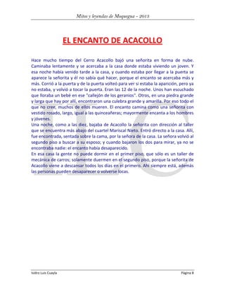 Mitos y leyendas de Moquegua - 2013

EL ENCANTO DE ACACOLLO
Hace mucho tiempo del Cerro Acacollo bajó una señorita en forma de nube.
Caminaba lentamente y se acercaba a la casa donde estaba viviendo un joven. Y
esa noche había venido tarde a la casa, y cuando estaba por llegar a la puerta se
aparece la señorita y él no sabía qué hacer, porque el encanto se acercaba más y
más. Corrió a la puerta y de la puerta volteó para ver si estaba la aparición, pero ya
no estaba, y volvió a tocar la puerta. Eran las 12 de la noche. Unos han escuchado
que lloraba un bebé en ese "callejón de los geranios". Otros, en una piedra grande
y larga que hay por allí, encontraron una culebra grande y amarilla. Por eso todo el
que no cree, muchos de ellos mueren. El encanto camina como una señorita con
vestido rosado, largo, igual a las quinceañeras; mayormente encanta a los hombres
y jóvenes.
Una noche, como a las diez, bajaba de Acacollo la señorita con dirección al taller
que se encuentra más abajo del cuartel Mariscal Nieto. Entró directo a la casa. Allí,
fue encontrada, sentada sobre la cama, por la señora de la casa. La señora volvió al
segundo piso a buscar a su esposo; y cuando bajaron los dos para mirar, ya no se
encontraba nadie: el encanto había desaparecido.
En esa casa la gente no puede dormir en el primer piso, que sólo es un taller de
mecánica de carros; solamente duermen en el segundo piso, porque la señorita de
Acacollo viene a descansar todos los días en el primero. Ahí siempre está, además
las personas pueden desaparecer o volverse locas.

Isidro Luis Cuayla

Página 8

 