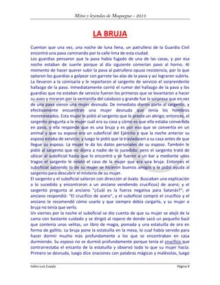 Mitos y leyendas de Moquegua - 2013

LA BRUJA
Cuentan que una vez, una noche de luna llena, un patrullero de la Guardia Civil
encontró una pava caminando por la calle lima de esta ciudad.
Los guardias pensaron que la pava había fugado de una de las casas, y por esa
noche estaban de suerte porque al día siguiente comerían pavo al horno. Al
momento de hacer querer subir la pava al patrullero opuso resistencia, por lo que
optaron los guardias a golpear con garrote las alas de la pava y así lograron subirla.
La llevaron a la comisaría y le reportaron al sargento de servicio el sorprendente
hallazgo de la pava. Inmediatamente corrió el rumor del hallazgo de la pava y los
guardias que no estaban de servicio fueron los primeros que se levantaron a hacer
su aseo y miraron por la ventanilla del calabozo y grande fue la sorpresa que en vez
de una pava vieron una mujer desnuda. De inmediato dieron parte al sargento, y
efectivamente encuentran una mujer desnuda que tenía los hombros
moretoneados. Esta mujer le pidió al sargento que le preste un abrigo; entonces, el
sargento pregunta a la mujer cuál era su casa y cómo es que ella estaba convertida
en pava, y ella responde que es una bruja y es por eso que se convertía en un
animal y que su esposo era un suboficial del Ejército y que la noche anterior su
esposo estaba de servicio; y luego le pidió que la trasladasen a su casa antes de que
llegue su esposo. La mujer le da los datos personales de su esposo. También le
pidió al sargento que no dijera a nadie de lo sucedido; pero el sargento trató de
ubicar al suboficial hasta que lo encontró y se fueron a un bar y mediante unos
tragos el sargento le relató el caso de la mujer que era una bruja. Entonces el
suboficial sabiendo lo de su mujer se hicieron buenos amigos y le pidió ayuda al
sargento para descubrir el misterio de su mujer.
El sargento y el suboficial salieron con dirección al óvalo. Buscaban una explicación
a lo sucedido y encontraron a un anciano vendiendo crucificos) de acero; y el
sargento pregunta al anciano "¿Cuál es la fuerza negativa para Satanás?"; el
anciano respondió: "El crucifico de acero", y el suboficial compró el crucifico y el
anciano le recomendó cómo usarlo y que siempre debía cargarlo, y su mujer o
bruja no tenía que verlo.
Un viernes por la noche el suboficial se dio cuenta de que su mujer se alejó de la
cama con bastante cuidado y se dirigió al ropero de donde sacó un pequeño baúl
que contenía unas velitas, un libro de magia, pomada y una estatuilla de oro en
forma de gallito. La bruja pone la estatuilla en la mesa, lo cual había servido para
hacer dormir mucho más profundamente a los que se encontraban en casa
durmiendo. Su esposo no se durmió profundamente porque tenía el crucifico que
contrarrestaba el encanto de la estatuilla y observó todo lo que su mujer hacía:
Primero se desnuda, luego dice oraciones con palabras mágicas y malévolas, luego
Isidro Luis Cuayla

Página 9

 