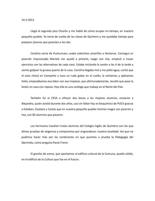 14-3-2013

Llegó al segundo piso Choche y me habló de cómo ocupas mi tiempo, en nuestro
pequeño pueblo. Ya venía de vuelta de las clases de Quintero y me quedaba tiempo para
preparar jóvenes que postulan a las Ues.

Carolina venía de Puchuncaví, usaba colectivos amarillos a Ventanas. Conseguí un
pizarrón improvisado Mariela me ayudó a pintarlo, luego con tiza, empecé a trazar
ejercicios con las alternativas de cada caso. Estaba iniciando la sesión a las 6 de la tarde y
siento golpear la gruesa puerta de la casa. Carolina llegaba mal y me pidió agua, contó que
el auto chocó en Campiche y tuvo un rudo golpe en el cuello, la sentamos y aplicamos
hielo, empezábamos esa labor con ese tropiezo, que afortunadamente, resultó que paso la
lesión en casa con reposo. Hoy ella es una sicóloga que trabaja en el Norte del País.

También fui al CESA a ofrecer dos becas a las mejores alumnas, enviaron a
Alejandra, quién asistió durante dos años, casi sin faltar hoy es bioquímico de PUCV gracias
a Esteban, Gustavo y Carola que en nuestro pequeño pueblo hicimos magia con pizarrón y
tiza, con 60 alumnos que pasaron.

Los hermanos Cavalieri traían alumnos del Colegio Inglés de Quintero con los que
dimos pruebas de exigencia y compromiso por engrandecer, nuestra localidad. Así que no
pudimos hacer más por las condiciones en que pusimos a prueba la Pedagogía del
Oprimido, como pregona Paulo Freire.

El granito de arena, que aportamos al edificio cultural de la Comuna, quedó sólido,
en el edificio de la Cultura que fue en el futuro.

 