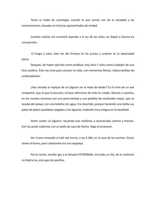 Tanto se habla de sociología, cuando lo que somos nos da la sociedad y las
conversaciones, basadas en lecturas aprovechadas de verdad.

Cuantas noches me encontré leyendo a la luz de las velas, en Illapel o Serena en
una pensión.

El fuego o calor, éste me dio firmeza en los juicios y carácter en la adversidad
plena.
Después, de haber ejercido como profesor, hoy llevo 7 años como cuidador de una
Faro aviático. Éste me sirve para coronar mi vida, con momentos felices, indescriptibles de
contemplación.

¿Has sentido el repique de un jilguero en la mata de boldo? Es el trino de un ave
campestre, que al que lo escucha, lo hace admirarse de todo lo creado. Íbamos a cazarlos,
en los montes cercanos con una jaula-trampa y una pelotita de masticado maqui, que se
sacaba del palqui, con una botella con agua. Era divertido, porque haciendo una bolita sus
patas de pájaro quedaban pegadas a los ligueros, tradición muy antigua en la localidad.

Sentir cantar un jilguero, recuerda esas mañanas o amanecidas camino a Horcón.
Con las jaulas cubiertas con un paño de saco de harina llega al amanecer.

Ver el pan amasado al salir del horno, a las 6 AM, en la casa de los vecinos. Echan
ramas al horno, para calentarlos era una epopeya.

Por la noche, insuflar gas a la lámpara PETROMAX, era todo un rito, de lo contrario
no habría luz, eran gas de parafina.

 
