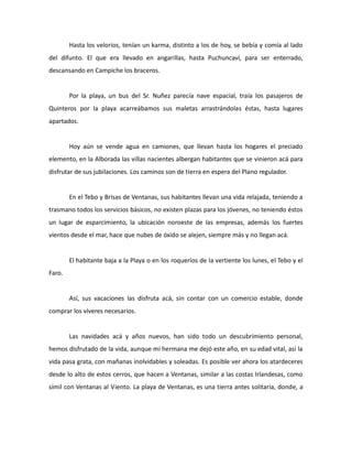Hasta los velorios, tenían un karma, distinto a los de hoy, se bebía y comía al lado
del difunto. El que era llevado en angarillas, hasta Puchuncaví, para ser enterrado,
descansando en Campiche los braceros.

Por la playa, un bus del Sr. Nuñez parecía nave espacial, traía los pasajeros de
Quinteros por la playa acarreábamos sus maletas arrastrándolas éstas, hasta lugares
apartados.

Hoy aún se vende agua en camiones, que llevan hasta los hogares el preciado
elemento, en la Alborada las villas nacientes albergan habitantes que se vinieron acá para
disfrutar de sus jubilaciones. Los caminos son de tierra en espera del Plano regulador.

En el Tebo y Brisas de Ventanas, sus habitantes llevan una vida relajada, teniendo a
trasmano todos los servicios básicos, no existen plazas para los jóvenes, no teniendo éstos
un lugar de esparcimiento, la ubicación noroeste de las empresas, además los fuertes
vientos desde el mar, hace que nubes de óxido se alejen, siempre más y no llegan acá.

El habitante baja a la Playa o en los roqueríos de la vertiente los lunes, el Tebo y el
Faro.

Así, sus vacaciones las disfruta acá, sin contar con un comercio estable, donde
comprar los víveres necesarios.

Las navidades acá y años nuevos, han sido todo un descubrimiento personal,
hemos disfrutado de la vida, aunque mi hermana me dejó este año, en su edad vital, así la
vida pasa grata, con mañanas inolvidables y soleadas. Es posible ver ahora los atardeceres
desde lo alto de estos cerros, que hacen a Ventanas, similar a las costas Irlandesas, como
símil con Ventanas al Viento. La playa de Ventanas, es una tierra antes solitaria, donde, a

 