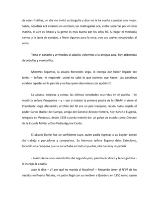 de estas frutillas, un día me invitó su borgoña y dice no la ha vuelto a probar uno mejor.
Sabes, nosotros acá estamos en un Oasis, las madrugadas acá, están cubiertas por el rocío
marino, el aire es limpio y la gente es más buena por los años 50. Al llegar el mediodía
vamos a la jaula de conejos, a llevar algunos para la once, con sus cuevas empotradas al
cerro.

Toma el canasto y arrimados al caballo, volvemos a la antigua casa, hoy atiborrada
de cebollas y membrillos.

Mientras llegamos, la abuela Mercedes Vega, lo increpa por haber llegado tan
tarde. – Señora- le responde- usted no sabe lo que tuvimos que hacer.- Las canaletas
estaban tapadas en la parcela y no hay quien desmalece con azadón!!!.

La abuela, empieza a contar, las últimas novedades ocurridas en el pueblo, - Se
murió la señora Prosperina – y – van a instalar la primera piedra de la ENAMI y viene el
Presidente Jorge Alessandri, el Chile del 50 era un país tranquilo, recién había dejado el
poder Carlos Ibañez del Campo, amigo del General Ariosto Herrera, hoy Rancho Eugenia,
relegado en Ventanas, desde 1939 cuando intentó dar un golpe de estado como Director
de la Escuela Militar a Don Pedro Aguirre Cerda.

El abuelo Daniel fue un confidente suyo, quien podía ingresar a su Bunker donde
dio trabajo a pescadores y campesinos. Su hermosa señora Eugenia daba Catecismo,
tocando una campana que se escuchaba en todo el pueblo, ella fue muy respetada.

- Juan tráeme unos membrillos del segundo piso, para hacer dulce y tener gomina lo increpa la abuela.
Juan le dice – ¿Y por qué no manda al Natalino? – Recuerdo tener el N°97 de los
nacidos en Puerto Natales, mi padre llegó con su revólver a Quintero en 1950 como cajero

 