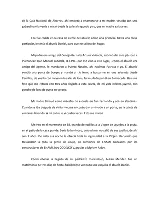 de la Caja Nacional de Ahorros, ahí empezó a enamorarse a mi madre, vestido con una
gabardina y la venía a mirar desde la calle al segundo piso, que mi madre salía a ver.

Ella fue criada en la casa de alerce del abuelo como una princesa, hasta una playa
particular, le tenía el abuelo Daniel, para que no saliera del hogar.

Mi padre era amigo del Conejo Bernal y Arturo Valencia, sobrino del cura párroco a
Puchuncaví Dan Manuel Laborda, Q.E.P.D., por eso vino a este lugar, , como el abuelo era
amigo del agente, le mandaron a Puerto Natales, ahí nacimos Patricia y yo. El abuelo
vendió una yunta de bueyes y mandó al tío Neno a buscarme en una avioneta desde
Cerrillos, de vuelta con nieve en las alas de lona, fui mudado por él en Balmaceda. Hay una
foto que me retrata con tres años llegado a esta caleta, de mi vida infanto-juvenil, con
poncho de lana de oveja en verano.

Mi madre trabajó como maestra de escuela en San Fernando y acá en Ventanas.
Cuando se iba después de visitarme, me encontraban arrimado a un poste, en la caleta de
ventanas llorando. A mi padre lo vi cuatro veces. Esto me marcó.

Me veo en el maremoto de 58, orando de rodillas a la Virgen de Lourdes a la gruta,
en el patio de la casa grande. Sería lo luminoso, pero el mar no salió de sus casillas, de ahí
con 7 años. De niño esa noche le ofrecía toda la ingenuidad a la Virgen. Recuerdo que
trasladaron a toda la gente de abajo, en camiones de ENAMI colocados por los
constructores de ENAMI, hoy CODELCO V, gracias a Myriam Alday.

Cómo olvidar la llegada de mi padrastro maravilloso, Aukan Méndez, fue un
matrimonio de tres días de fiesta, habiéndose volteado una vaquilla el abuelo Daniel.

 