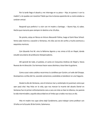 Por la tarde llega el abuelo y me interroga en su pieza – Hijo, te quieres ir con tu
madre?, o te quedas con nosotros? Noté que tras la dureza aparente de su rostro estaba su
carácter amical.

Respondí que prefería ir a vivir con mi madre a Santiago. – Bueno hijo, tú sabes.
Hecho que marcaría para siempre mi destino a los 10 años.

De pronto, estoy en Renca en Arturo Alessandri Palma, luego al Saint Rose School.
Venía cada invierno y vacación a Ventanas, mis días acá era de cariño y mucha aventura y
exquisitos mariscos.

Con Eduardo Frei M. vino la Reforma Agraria y nos vimos el 65 en Illapel, donde
estudié secundaria de profesores librepensadores.

Allí aprendí de todo, el pololeo, el canto en Conjuntos Andinos de Illapel y Voces
Nuevas de mi dirección. Era hermoso hacer voces distintas y tocar bien la guitarra.

Como scout ruteo católico recorrimos la cordillera por Coirón y el valle del Choapa.
Acampamos a orillas del río, sacando camarones y asándolas al atardecer en una hoguera.

Desde lo alto de Ventanas, veo el inmenso mar y contemplo mi juventud, como que
ayer pasó vital. Hay hitos en la vida, que nos marcan la muerte del abuelo Daniel en
Ventanas fue mi primer enfrentamiento cara a cara con ésta se iban la infancia, me parecía
la vida interminable y aquella obscuridad era el limbo que a todos nos toca un día.

Hita mi madre nos supo cómo dejé Carabineros, para trabajar como profesor con
19 años en la Escuela 28 de Coirón, Salamanca.

 