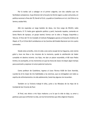 Por la tardes salí a cabalgar en el primer colgante, con dos caballos que me
facilitaban campesinos. Cuyo Director de la Escuela me formó según su plan comunista, en
política nacional a fines del 70. Rendí la P.A.A. y quedé en Castellano en la U. de Chile en La
Serena, estaba feliz.

Allá me esperaba un largo batallar de ideas, me hice cargo de REUCH, radio
universitaria. El 71 había gran agitación político y partí, haciendo rayados, cantando en
Santa María de Iquique, un grupo teatral, fuimos con la obra a Tongoy, Coquimbo y
Talcuna. A fines del 72 me trasladé al Instituto Pedagógico gracias al Conjunto Andinos de
Illapel, el 73, el 19 de Abril cantábamos en las Canchas del Estadio Nacional con mis cuatro
camaradas.

Desde estos arrecifes, miro mi vida y veo como escapé de las hogueras, este viento
grácil y leve me lleva a los rincones de la memoria, queda la satisfacción de haber
cumplido mi destino incierto. Los hijos, me dan un placer escondido, el 80 nace Pedro
Emilio y lo acompaño, en los momentos en que las horas de clases me dejan algún tiempo
para acariciarle y expresar mi amor paternal nocturno.

Como profesor de Castellano, ingreso al Liceo Técnico A100 de Gran Avenida,
cuando les di lo mejor de mis habilidades a las alumnas, que se entregaban con todo su
espíritu de enfrentamiento a la vida adolescente, hasta hoy algunas me recuerdan.

También en La Victoria trabajé 8 años, junto a las Monjitas de las Hijas de la
Caridad de San Vicente de Paul.

Al final, veo ahora a mis hijos maduros y es lo que la vida te deja, su amor y
gratitud, para que enfrenten la vida, con las herramientas que ellos eligieron forjarse.

 