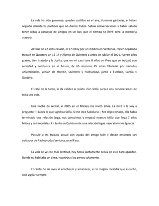 La vida ha sido generosa, quedan castillos en el aire, ilusiones gastadas, el haber
seguido derroteros políticos que no dieron frutos. Sabias conversaciones y haber saludo
tener oídos a consejos de amigos en un bar, que el tiempo se llevó pero la memoria
atesoró.

Al final de 22 años casado, el 97 estoy por un médico en Ventanas, recién separado
trabajé en Quintero un 12-14 y Alonso de Quintero a antes de jubilar el 2001, fueron años
gratos, bien tratado y la Joyita, que en mi casa tuve 6 años un Preu que se trabajó con
seriedad y confianza en el futuro, de 65 alumnas 45 están tituladas por variadas
universidades, venían de Horcón, Quintero y Puchuncaví, junto a Esteban, Carola y
Gustavo.

El café de la tarde, le da calidez al relato. Con Sofía parece nos conociéramos de
toda una vida.

Una noche de recital, el 2005 en el Mickey me invitó Silvia. La miré y le voy a
preguntar – Sabes lo que significa Sofía. Si me dice Sabiduría – Me dejó cortado, ella había
terminado una relación larga, nos conocimos y empezó nuestro idilio que lleva 7 años
felices y testimoniales. En tanto en Quintero de una relación fugaz nace Valentina Ignacia.

Postulé a mi trabajo actual con ayuda del amigo Iván y desde entonces soy
cuidador de Radioayudas Ventana, en el Faro.

La vida se ve con más lentitud, hay horas santamente bellas en este Faro apacible.
Donde no habitaba un alma, nosotros y los perros solamente.

El canto de las aves al anochecer y amanecer, es la mágica melodía que escucho,
solo vigilar siempre.

 