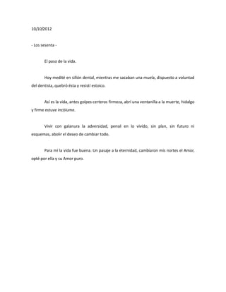 10/10/2012

- Los sesenta -

El paso de la vida.

Hoy medité en sillón dental, mientras me sacaban una muela, dispuesto a voluntad
del dentista, quebró ésta y resistí estoico.

Así es la vida, antes golpes certeros firmeza, abrí una ventanilla a la muerte, hidalgo
y firme estuve incólume.

Vivir con galanura la adversidad, pensé en lo vivido, sin plan, sin futuro ni
esquemas, abolir el deseo de cambiar todo.

Para mí la vida fue buena. Un pasaje a la eternidad, cambiaron mis nortes el Amor,
opté por ella y su Amor puro.

 