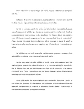 Nadie interrumpe la Paz del Hogar, sólo viento, mar, sol y árboles que acompañan
esta Paz.

Sofía sabe de convivir sin alteraciones, bajamos a Horcón a libar un schop o un té,
frente al mar, con algunas idas a restaurantes locales vacíos y bellos.

La vida es hermosa, cuando hay tantos que lo tienen todo material, touch, autos,
casas, fundos, pero la felicidad que alcanzan es pasajera, está bien no hay nada duradero,
pero podemos ser más humildes, no tan orgullosos, hay hogares donde las relaciones
están al límite, es necesario preguntarse si lo que me enoja ¿Qué tiene de trascendente?
¿Voy a cambiar mi propio destino?, ¿Soy más feliz si impongo mi punto de vista? Lo
importante, es saber esquivar personas negativas, que infunden temor y no nos dejan ser
felices.

La felicidad, no está en la otra orilla, está dentro de nosotros, a veces en algún
salmo bíblico en retornar a ese misterio del hogar en la noche.

La rosa brota igual, con sol o nublado, la alegría está al sabernos vivos, saber que
soy importante, para mi Dios o Gran Arquitecto, el yo interno se vale de los aprendizajes
que le hemos dado, de las herramientas para huir de la frustración y la angustia
existencial. Sartre Camus y todo el tema que nos ofreció el existencialismo deber servirnos
para hacernos fuerte en momentos difíciles.

Algún sabio amigo dijo, que nada te abrume, esquiva los abrojos del camino, tú
eres reflejo del universo, así, voy llegando a la convicción de que mis cavilaciones me
llevan a la verdadera libertad individual, el hombre nace libre y el ejercicio de la propia es
el primer bien con libertad, igualdad y fraternidad,

 