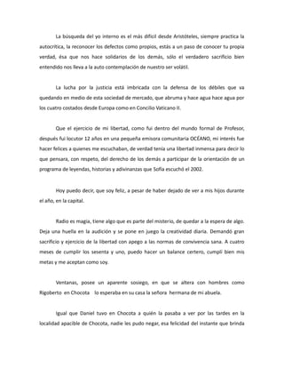 La búsqueda del yo interno es el más difícil desde Aristóteles, siempre practica la
autocrítica, la reconocer los defectos como propios, estás a un paso de conocer tu propia
verdad, ésa que nos hace solidarios de los demás, sólo el verdadero sacrificio bien
entendido nos lleva a la auto contemplación de nuestro ser volátil.

La lucha por la justicia está imbricada con la defensa de los débiles que va
quedando en medio de esta sociedad de mercado, que abruma y hace agua hace agua por
los cuatro costados desde Europa como en Concilio Vaticano II.

Que el ejercicio de mi libertad, como fui dentro del mundo formal de Profesor,
después fui locutor 12 años en una pequeña emisora comunitaria OCÉANO, mi interés fue
hacer felices a quienes me escuchaban, de verdad tenía una libertad inmensa para decir lo
que pensara, con respeto, del derecho de los demás a participar de la orientación de un
programa de leyendas, historias y adivinanzas que Sofía escuchó el 2002.

Hoy puedo decir, que soy feliz, a pesar de haber dejado de ver a mis hijos durante
el año, en la capital.

Radio es magia, tiene algo que es parte del misterio, de quedar a la espera de algo.
Deja una huella en la audición y se pone en juego la creatividad diaria. Demandó gran
sacrificio y ejercicio de la libertad con apego a las normas de convivencia sana. A cuatro
meses de cumplir los sesenta y uno, puedo hacer un balance certero, cumplí bien mis
metas y me aceptan como soy.

Ventanas, posee un aparente sosiego, en que se altera con hombres como
Rigoberto en Chocota lo esperaba en su casa la señora hermana de mi abuela.

Igual que Daniel tuvo en Chocota a quién la pasaba a ver por las tardes en la
localidad apacible de Chocota, nadie les pudo negar, esa felicidad del instante que brinda

 