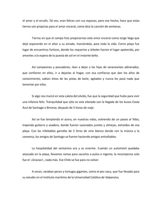 el amor y el arrullo. Tal vez, eran felices con sus esposas, pero ese hecho, hace que estas
tierras son propicias para el amor visceral, como dice la canción de ventanas.

Tierras en que el campo hizo propiciarnos este amor visceral como Jorge Vega que
dejó esperando en el altar a su amada, marcándola, para toda la vida. Como playa fue
lugar de encuentros furtivos, donde los roqueríos y árboles fueron el lugar apetecido, por
amantes a la espera de la puesta de sol en el instante bello.

Así campesinos y pescadores, iban a dejar a las hijas de veraneantes adinerados,
que confiaron en ellos, ir a dejarlas al hogar, con esa confianza que dan los años de
conocimiento, sabían éstos de las pistas de baile, agitados y nunca les pasó nada que
lamentar por ellas.

Si algo nos marcó en esta caleta del olvido, fue que la seguridad que hubo para vivir
una infancia feliz. Tranquilidad que sólo se veía alterada con la llegada de los buses Costa
Azul de Santiago o Brismar, después de 5 horas de viaje.

Así se fue templando el acero, en nuestras vidas, volviendo de un paseo al Tebo,
trayendo guitarra y asadera, donde fueron sazonados jureles y almejas, extraídos de esa
playa. Con las infaltables garrafas de 5 litros de vino blanco donde con la música y la
conversa, los amigos de Santiago se fueron haciendo amigos entrañables.

La hospitalidad del ventanino era y es enorme. Cuándo un automóvil quedaba
atascado en la playa, llevamos ramas para sacarlos a pulso e ingenio, la recompensa solo
fue el -¡Gracias!-, nada más. Ese Chile se fue para no volver.

A veces, varaban peces y tortugas gigantes, como el pez vaca, que fue llevado para
su estudio en el Instituto marítimo de la Universidad Católica de Valparaíso.

 