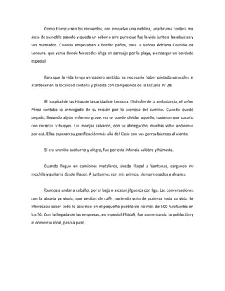 Como transcurren los recuerdos, nos envuelve una neblina, una bruma costera me
aleja de su noble pasado y queda un sabor a aire puro que fue la vida junto a las abuelas y
sus mateados. Cuando empezaban a bordar paños, para la señora Adriana Cousiño de
Loncura, que venía donde Mercedes Vega en carruaje por la playa, a encargar un bordado
especial.

Para que la vida tenga verdadero sentido, es necesario haber pintado caracoles al
atardecer en la localidad costeña y plácida con campesinos de la Escuela n° 28.

El hospital de las Hijas de la caridad de Loncura. El chofer de la ambulancia, el señor
Pérez contaba lo arriesgado de su misión por lo arenoso del camino. Cuando quedó
pegado, llevando algún enfermo grave, no se puede olvidar aquello, tuvieron que sacarlo
con carretas y bueyes. Las monjas salvaron, con su abnegación, muchas vidas anónimas
por acá. Ellas esperan su gratificación más allá del Cielo con sus gorros blancos al viento.

Si era un niño taciturno y alegre, fue por esta infancia salobre y húmeda.

Cuando llegue en camiones metaleros, desde Illapel a Ventanas, cargando mi
mochila y guitarra desde Illapel. A juntarme, con mis primos, siempre osados y alegres.

Íbamos a andar a caballo, por el bajo o a cazar jilgueros con liga. Las conversaciones
con la abuela ya viuda, que vestían de café, haciendo voto de pobreza toda su vida. Le
interesaba saber todo lo ocurrido en el pequeño pueblo de no más de 500 habitantes en
los 50. Con la llegada de las empresas, en especial ENAMI, fue aumentando la población y
el comercio local, paso a paso.

 
