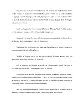 Las verduras y las frutas siempre han sido más baratas acá, desde Quillota. Cómo
olvidar el sabor de las sandías con harina tostada, o los tomates con ají verde. Los baños
en la playa, nadando. Tan lejos por la tarde, horas y horas sobre una cámara de neumático
en la cresta de las olas, para ir a tomar la chocolatada en casa, después de la ducha para
sacarse la arena blanca.

Por la noche y a bailar Twist y Rock and Roll en el “Mar azul” de la Puntilla, fue todo
un rito social, con preciosos niños de la capital, junto a primos.

Las puestas de sol, en las rocas de la Ventana, son incomparables, dando nombres a
las diversas figuras que adquiere antes de desaparecer.

Muchas parejas nacieron en este lugar, que hasta hoy es un paraje eternamente
hermoso para visitar, como Tito y Nancy.

También la Ventana cuenta con una piscina natural, de rocas. Muchas veces nos
lanzamos al agua sobre una altura de 6 metros.

Así, se construyó una infancia aguerrida, de cálida emoción pueril. Crecimos en
este lugar buscando erizos y caracoles para cocer en el hogar.

Camino hacia la Ventana, sólo hay algas marinas, no existen pequeños peces y
mariscos, sólo barcos y empresas laborando. La biota se fue, lo que hubo permanece en el
recuerdo por días felices. La juventud volcada al trago, ha transformado este paseo, en un
lugar propicio para sus bohemias noches de invierno.

Hoy está iluminado este camino y recorro hasta la Ventana, en un paseo ritual de
peregrinación habitual a ella oyendo el eco juvenil por quienes nos visitaban.

 
