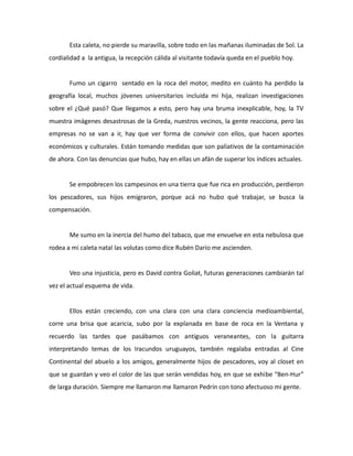 Esta caleta, no pierde su maravilla, sobre todo en las mañanas iluminadas de Sol. La
cordialidad a la antigua, la recepción cálida al visitante todavía queda en el pueblo hoy.

Fumo un cigarro sentado en la roca del motor, medito en cuánto ha perdido la
geografía local, muchos jóvenes universitarios incluida mi hija, realizan investigaciones
sobre el ¿Qué pasó? Que llegamos a esto, pero hay una bruma inexplicable, hoy, la TV
muestra imágenes desastrosas de la Greda, nuestros vecinos, la gente reacciona, pero las
empresas no se van a ir, hay que ver forma de convivir con ellos, que hacen aportes
económicos y culturales. Están tomando medidas que son paliativos de la contaminación
de ahora. Con las denuncias que hubo, hay en ellas un afán de superar los índices actuales.

Se empobrecen los campesinos en una tierra que fue rica en producción, perdieron
los pescadores, sus hijos emigraron, porque acá no hubo qué trabajar, se busca la
compensación.

Me sumo en la inercia del humo del tabaco, que me envuelve en esta nebulosa que
rodea a mi caleta natal las volutas como dice Rubén Darío me ascienden.

Veo una injusticia, pero es David contra Goliat, futuras generaciones cambiarán tal
vez el actual esquema de vida.

Ellos están creciendo, con una clara con una clara conciencia medioambiental,
corre una brisa que acaricia, subo por la explanada en base de roca en la Ventana y
recuerdo las tardes que pasábamos con antiguos veraneantes, con la guitarra
interpretando temas de los Iracundos uruguayos, también regalaba entradas al Cine
Continental del abuelo a los amigos, generalmente hijos de pescadores, voy al closet en
que se guardan y veo el color de las que serán vendidas hoy, en que se exhibe “Ben-Hur”
de larga duración. Siempre me llamaron me llamaron Pedrín con tono afectuoso mi gente.

 