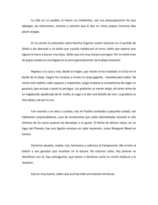 La vida en un pueblo, la hacen sus habitantes, son sus preocupaciones las que
albergan, las intenciones, motivos y amoríos que le dan un ritmo propio, mientras días
pasan aciagos.

En la cancha la polvareda sobre Rancho Eugenia vuelan ilusiones en el partido de
fútbol a pie desnudo y un balón que cuando rodaba por el cerro, había que esperar que
alguno lo fuera a buscar muy lejos. Balón que era muy escaso conseguir. Por la noche eran
las papas asadas en una fogata en la arena generalmente, de la playa ancestral.

Regreso a la casa y veo, desde la Virgen, que recién se ha instalado un Circo en el
borde de la playa. Llegan los curiosos y arman la carpa gigante, novedad para todos. De
noche está repleto, salen payasos y trapecistas, luego empieza la competencia de coger un
guanaco, que escupe a quién lo persigue. Las graderías se vienen abajo, de tanto reírse de
un vagabundo apoderado de él. Huille, lo coge y le dan una botella de vino. La gradería se
vino abajo, cae por la risa.

Con sesenta y un años a cuestas, veo mi Pueblo cambiado a pequeña cuidad, con
habitantes emprendedores, casa de veraneantes que están deshabitadas durante el año
víctimas de los cacos quienes las desvalijan a su gusto. El hecho de afincar raíces, en un
lugar del Planeta, hay una ligazón emotiva en cada impresión, como Margaret Meed en
Samoa.

Partieron abuelos, madre, tíos, hermanos y sobrinos al Camposanto. Me arrimo al
balcón y veo gaviotas que escarban en la basura. No estamos solos, hoy jóvenes se
identifican con él, hay santiaguinos, que tienen a Ventanas como su rincón habitual y lo
respetan.

Esto es muy bueno, saben que acá hay toda una historia vernácula.

 