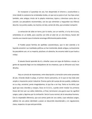 Se incorporan al queseteje de acá, han despertado el entorno y acostumbran a
mirar desde la costanera las arreboladas tardes, en que acá se pone el sol. Sus hijos aman
también, este antiguo rincón de la playita misteriosa, lejana y silenciosa como dice su
canción. Los pescadores reconvertidos, son los que alimentan y resguardan esa infancia
descrita. Los jureles asados, las machas a la lata, venían de ellos, que ansiaban compartir.

La extracción de Jaiba en tierra, por la noche, con un rastrillo, a la luz de la Luna,
echándolas en un balde, para cocerlas con leña al calor de un vino blanco, hacían del
convite una creación que el visitante veraniego difícilmente podría olvidar.

El Pueblo posee familias de apellidos característicos, que le dan colorido a la
leyenda ancestral. Las rivalidades políticas se han mantenido, desde antiguo, curiosamente
los pescadores son, en su mayoría, proclives a la derecha, les encanta todo lo que huela a
militar.

El abuelo Daniel aprendió de él, a diseñar casas con cajas de fósforos a escala. La
gente de izquierda llegó con los trabajadores de las empresas, que se afincaron acá, hace
40 años.

Hay un cúmulo de impresiones, entre descripción y narración como estar presentes
de pie, mirando desde la playa, el primer chorro pensamos, en lo que es hoy todo este
amplio e imponente sector industrial. Éramos parte del cuerpo de ese pueblo, estábamos
en su chip, ancestral, jamás imaginábamos, lo que iba a ser hoy. Tanto se ha dicho, que
igual que esos cherokes y navajos, Sioux en E.E.U.U., cuando verán instalar las primeras
líneas del tren por sus valles indómitos, al final, terminaron una guerra que les significó
sangre, sudor y lágrimas por la civilización. Será el curso normal, de la naturaleza humana.
Con la respetable diferencia, que acá somos parte de una caleta, cuyo nebuloso origen,
adolece de una plena identidad y posee un desarrollo desordenado y sin regulaciones
claras, respecto a lo que está permitido.

 