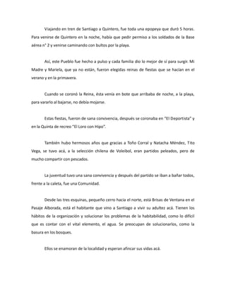 Viajando en tren de Santiago a Quintero, fue toda una epopeya que duró 5 horas.
Para venirse de Quintero en la noche, había que pedir permiso a los soldados de la Base
aérea n° 2 y venirse caminando con bultos por la playa.

Así, este Pueblo fue hecho a pulso y cada familia dio lo mejor de sí para surgir. Mi
Madre y Mariela, que ya no están, fueron elegidas reinas de fiestas que se hacían en el
verano y en la primavera.

Cuando se coronó la Reina, ésta venía en bote que arribaba de noche, a la playa,
para vararlo al bajarse, no debía mojarse.

Estas fiestas, fueron de sana convivencia, después se coronaba en “El Deportista” y
en la Quinta de recreo “El Loro con Hipo”.

También hubo hermosos años que gracias a Toño Corral y Natacha Méndez, Tito
Vega, se tuvo acá, a la selección chilena de Voleibol, eran partidos peleados, pero de
mucho compartir con pescados.

La juventud tuvo una sana convivencia y después del partido se iban a bañar todos,
frente a la caleta, fue una Comunidad.

Desde las tres esquinas, pequeño cerro hacia el norte, está Brisas de Ventana en el
Pasaje Alborada, está el habitante que vino a Santiago a vivir su adultez acá. Tienen los
hábitos de la organización y solucionar los problemas de la habitabilidad, como lo difícil
que es contar con el vital elemento, el agua. Se preocupan de solucionarlos, como la
basura en los bosques.

Ellos se enamoran de la localidad y esperan afincar sus vidas acá.

 