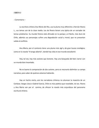23/8/2012

- Comentario –

La escritora chilena Ana María del Río, usa la pluma muy diferente a Hernán Rivera
L., sus temas son de la clase media. Los de Rivera tienen una óptica de un narrador de
temas proletarios. Su mundo ficticio está afincado en la pampa y el Norte, más duro de
Chile, además sus personajes sufren una degradación social y moral, que no presentan
salida al conflicto.

Ana María, por el contrario tiene una pluma más ágil y de gran buceo sicológico,
como en la novela "A tango abierto", donde hay vida en ese mundo estudiantil.

Hoy, tal vez, hay más autores que lectores. Hay una búsqueda del bien narrar con
un mundo bien levantado.

No es buena la comparación de dos autores, pero es necesario delimitar su campo
narrativo, para saber de quiénes estamos hablando.

Hay un hecho cierto, aún los narradores chilenos no alcanzan la maestría de un
Cortázar, Vargas Llosa o Gabriel García, Chile es más poético que novelable, tal vez. Rivera
y Ana María van por el camino, de ofrecer la novela más enjundiosa del panorama
escritural chileno.

 